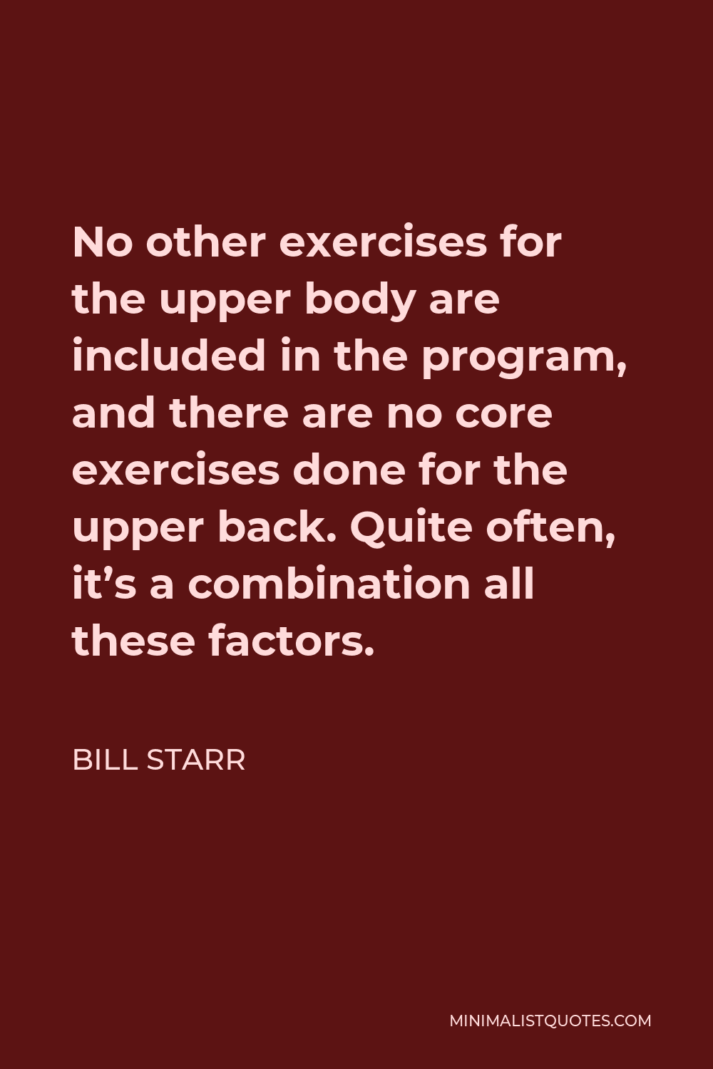 Bill Starr Quote - No other exercises for the upper body are included in the program, and there are no core exercises done for the upper back. Quite often, it’s a combination all these factors.