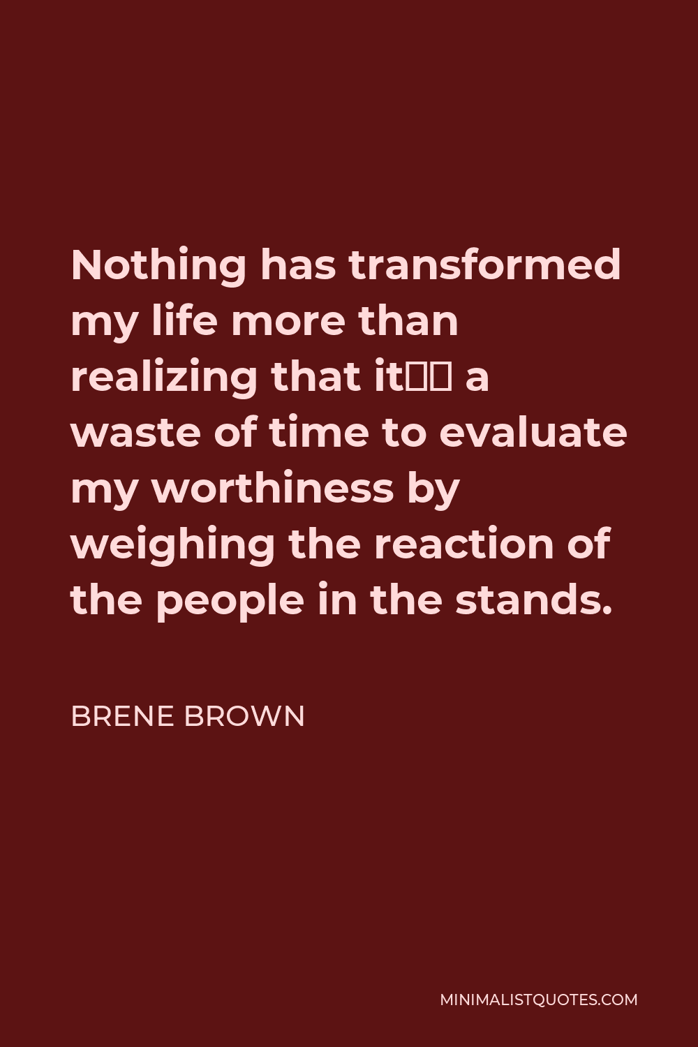 Brene Brown Quote - Nothing has transformed my life more than realizing that it’s a waste of time to evaluate my worthiness by weighing the reaction of the people in the stands.