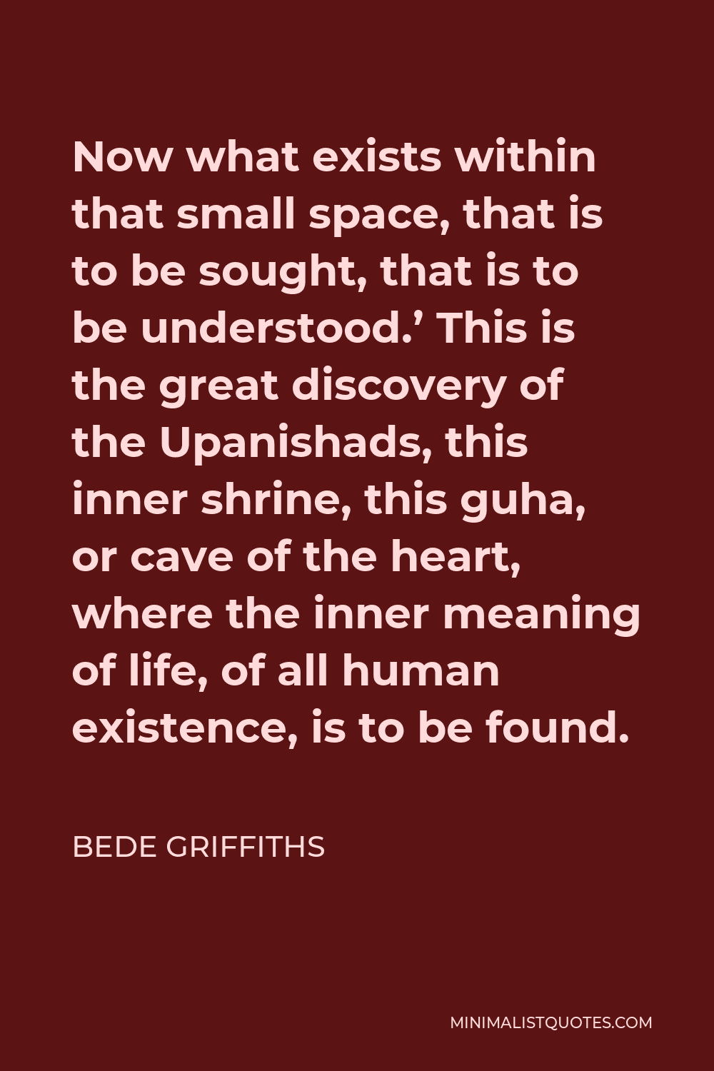 Bede Griffiths Quote - Now what exists within that small space, that is to be sought, that is to be understood.’ This is the great discovery of the Upanishads, this inner shrine, this guha, or cave of the heart, where the inner meaning of life, of all human existence, is to be found.