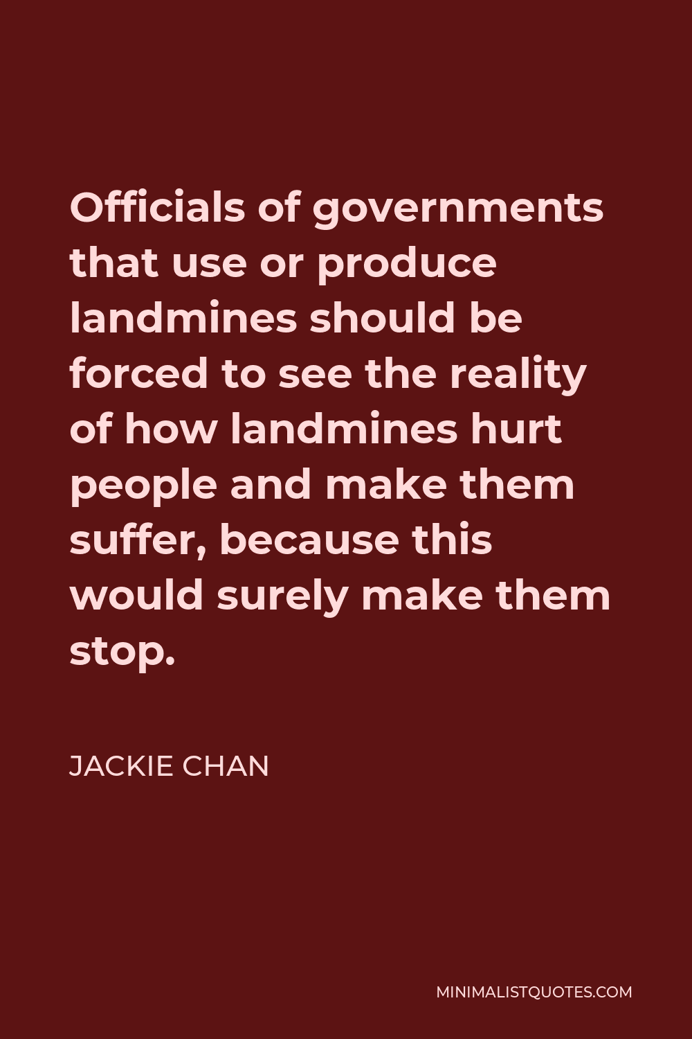 Jackie Chan Quote - Officials of governments that use or produce landmines should be forced to see the reality of how landmines hurt people and make them suffer, because this would surely make them stop.
