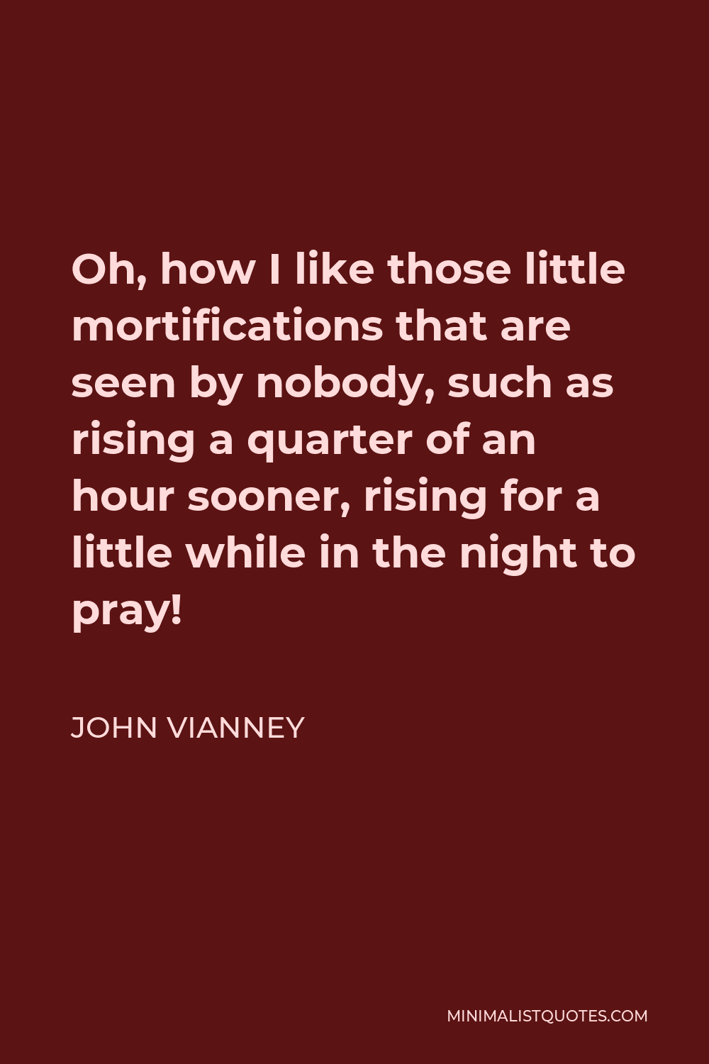 John Vianney Quote - Oh, how I like those little mortifications that are seen by nobody, such as rising a quarter of an hour sooner, rising for a little while in the night to pray!