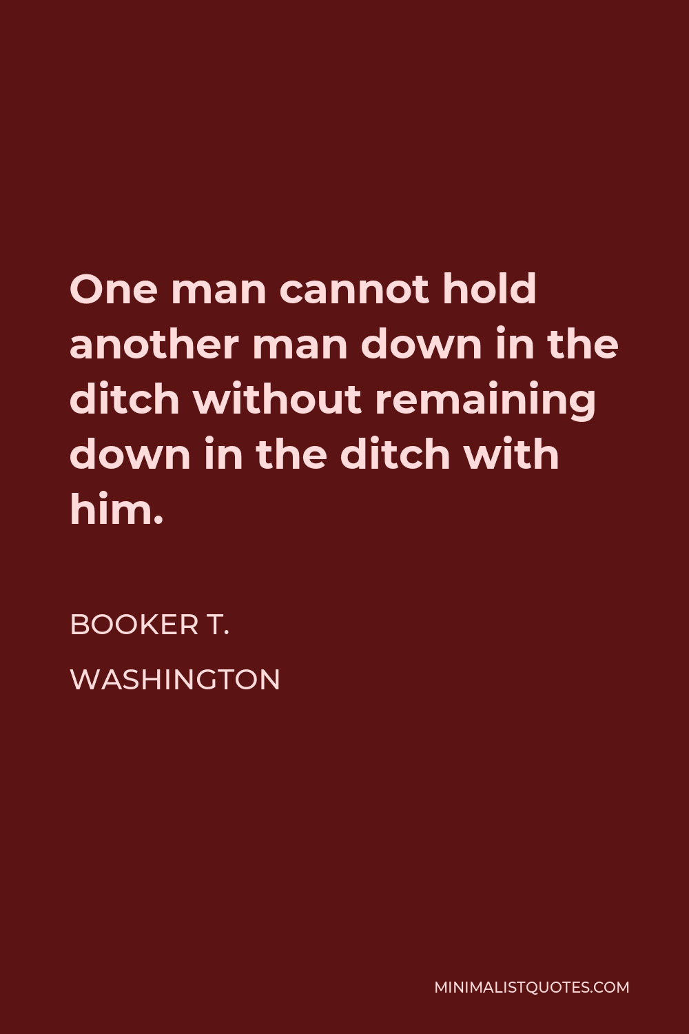 Booker T. Washington Quote - One man cannot hold another man down in the ditch without remaining down in the ditch with him.