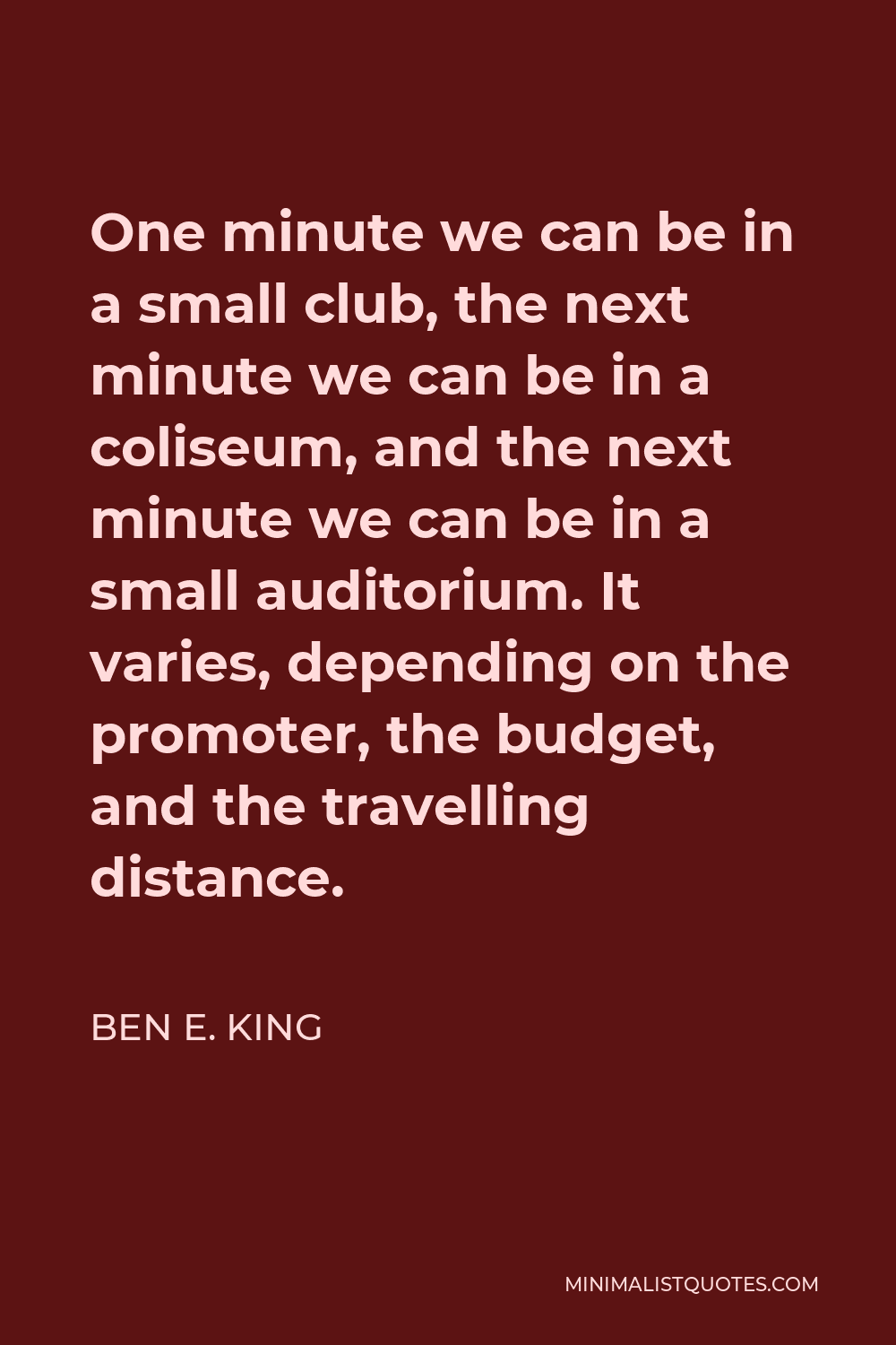 Ben E. King Quote - One minute we can be in a small club, the next minute we can be in a coliseum, and the next minute we can be in a small auditorium. It varies, depending on the promoter, the budget, and the travelling distance.