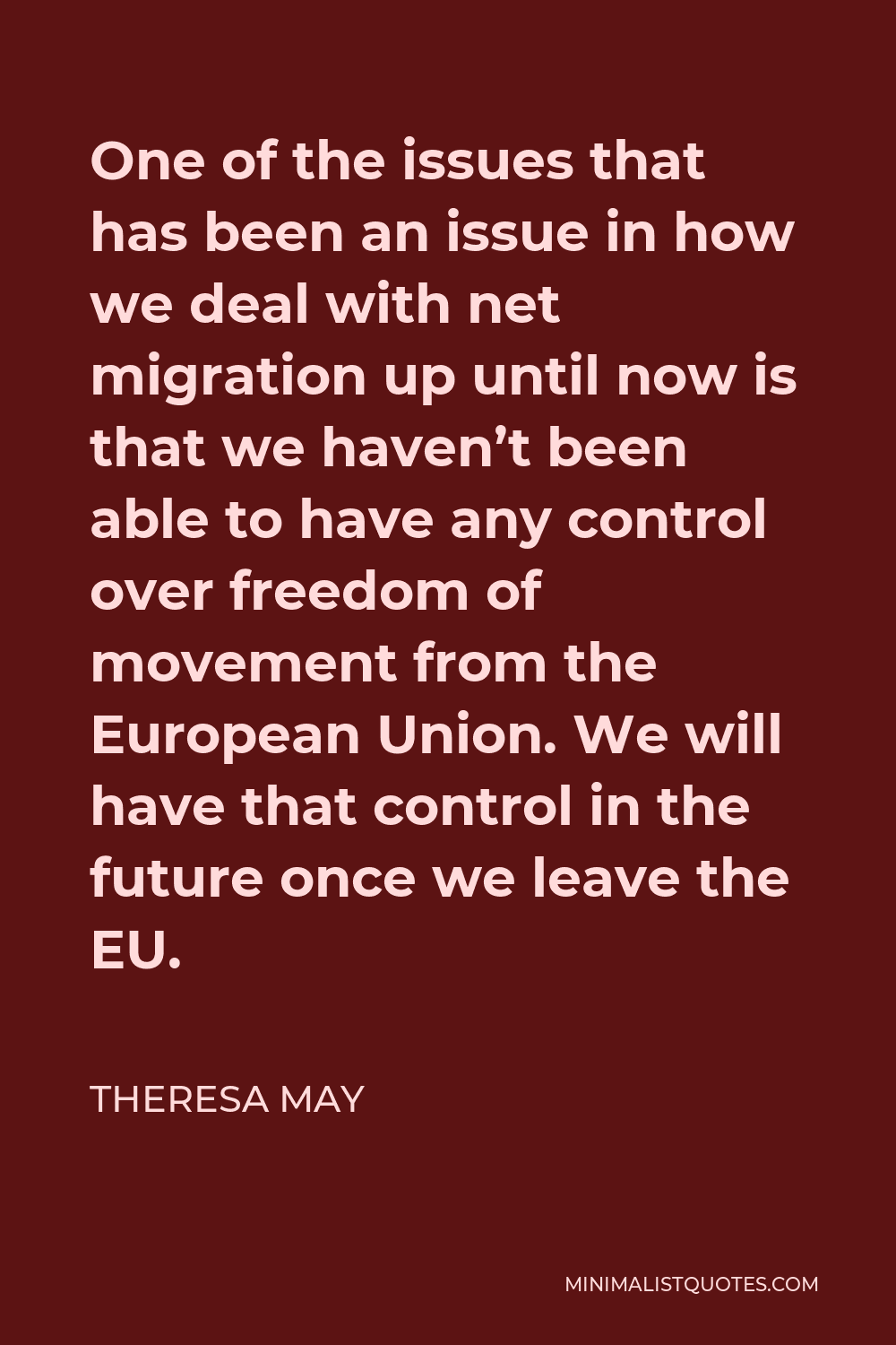 Theresa May Quote - One of the issues that has been an issue in how we deal with net migration up until now is that we haven’t been able to have any control over freedom of movement from the European Union. We will have that control in the future once we leave the EU.