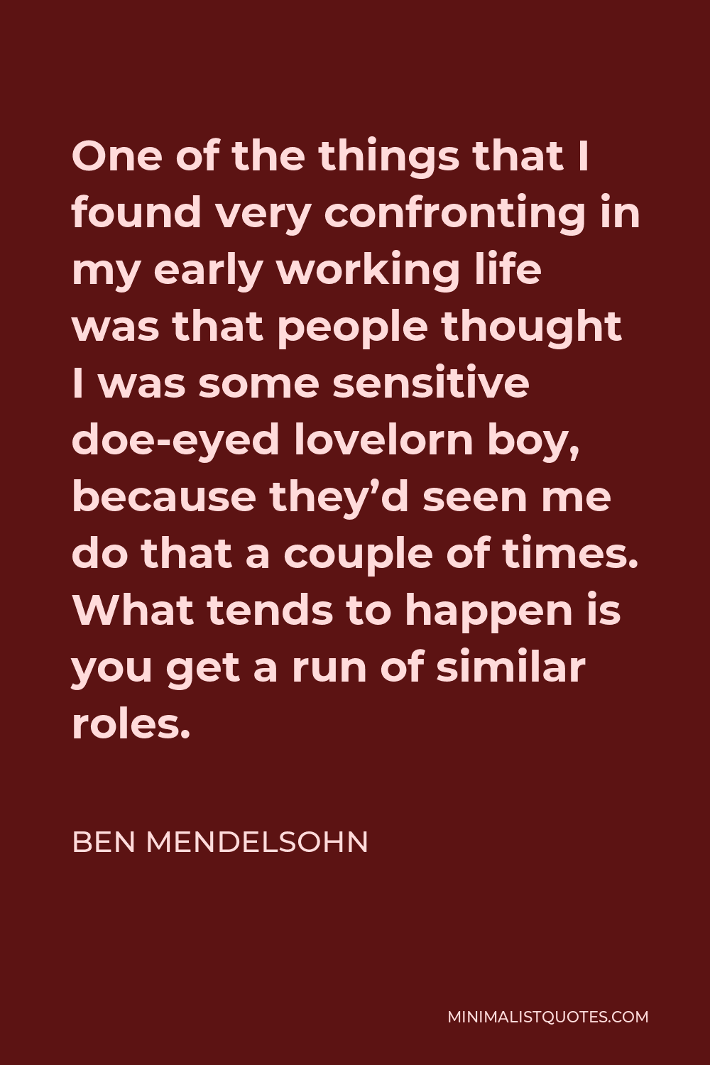Ben Mendelsohn Quote - One of the things that I found very confronting in my early working life was that people thought I was some sensitive doe-eyed lovelorn boy, because they’d seen me do that a couple of times. What tends to happen is you get a run of similar roles.