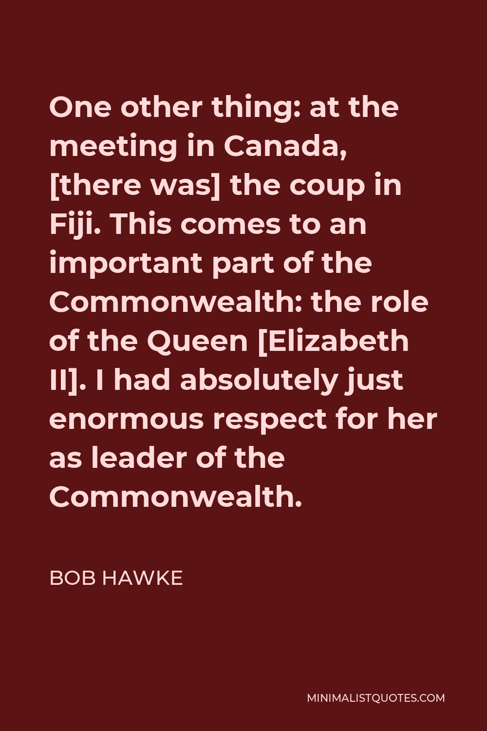 Bob Hawke Quote - One other thing: at the meeting in Canada, [there was] the coup in Fiji. This comes to an important part of the Commonwealth: the role of the Queen [Elizabeth II]. I had absolutely just enormous respect for her as leader of the Commonwealth.