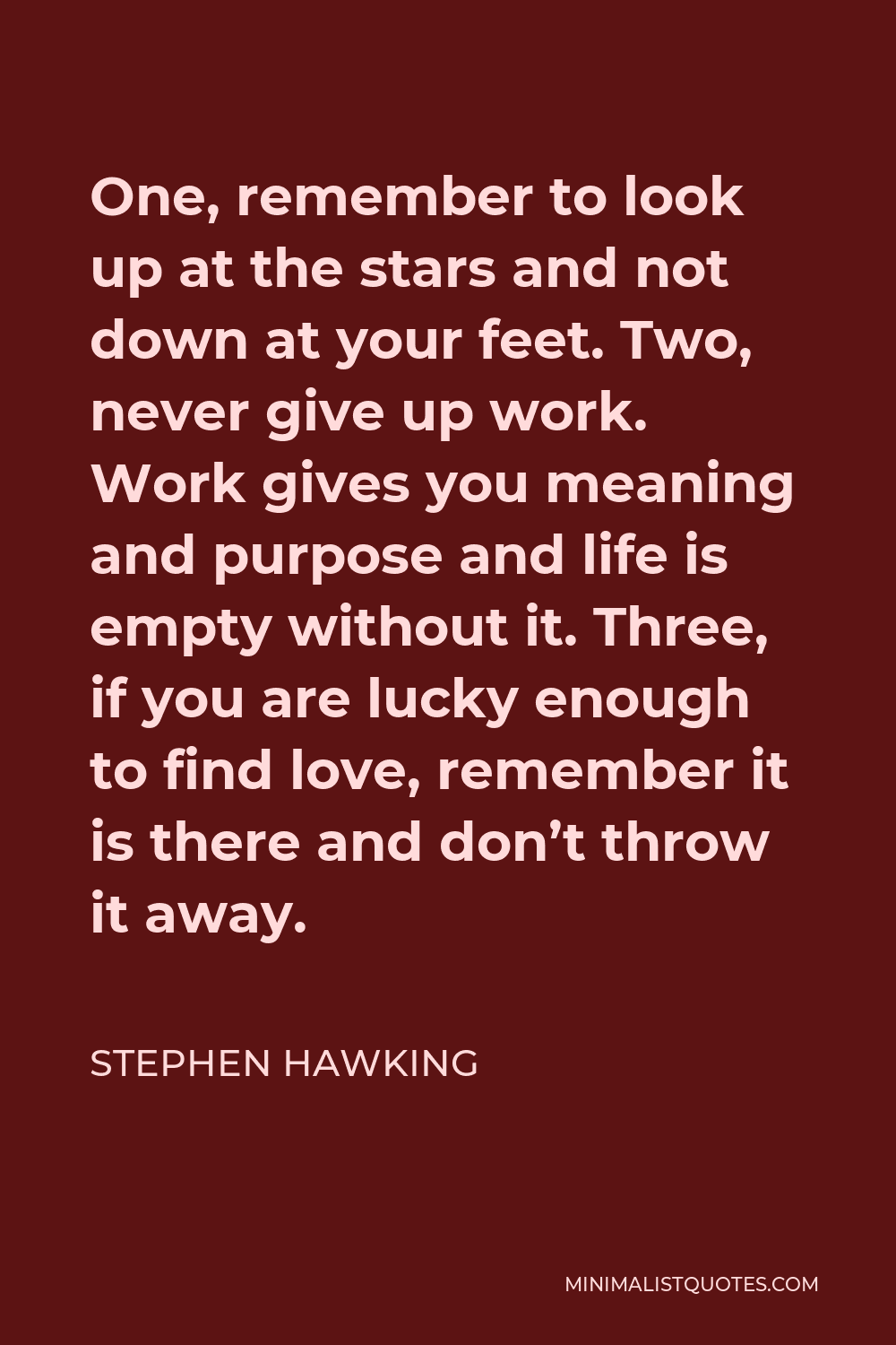Stephen Hawking Quote - One, remember to look up at the stars and not down at your feet. Two, never give up work. Work gives you meaning and purpose and life is empty without it. Three, if you are lucky enough to find love, remember it is there and don’t throw it away.