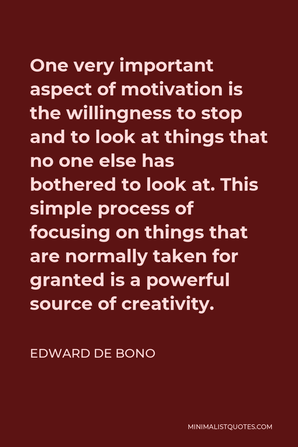 Edward de Bono Quote - One very important aspect of motivation is the willingness to stop and to look at things that no one else has bothered to look at. This simple process of focusing on things that are normally taken for granted is a powerful source of creativity.