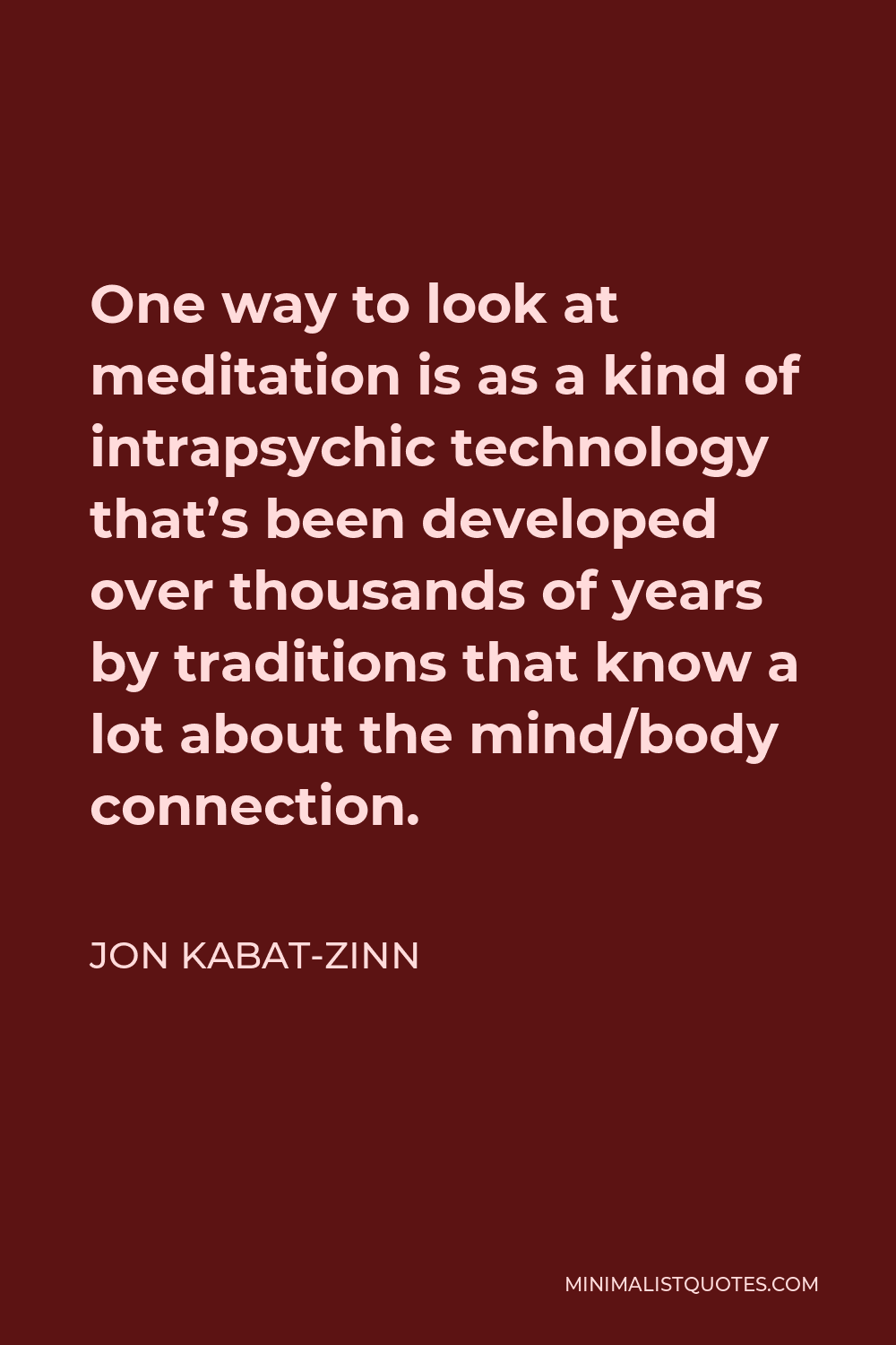 Jon Kabat-Zinn Quote - One way to look at meditation is as a kind of intrapsychic technology that’s been developed over thousands of years by traditions that know a lot about the mind/body connection.