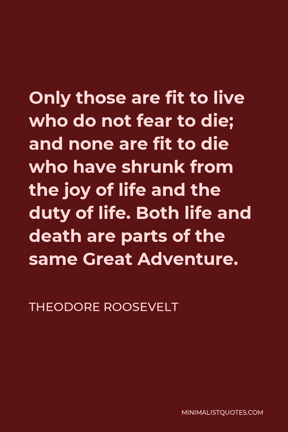 Theodore Roosevelt Quote - Only those are fit to live who do not fear to die; and none are fit to die who have shrunk from the joy of life and the duty of life. Both life and death are parts of the same Great Adventure.