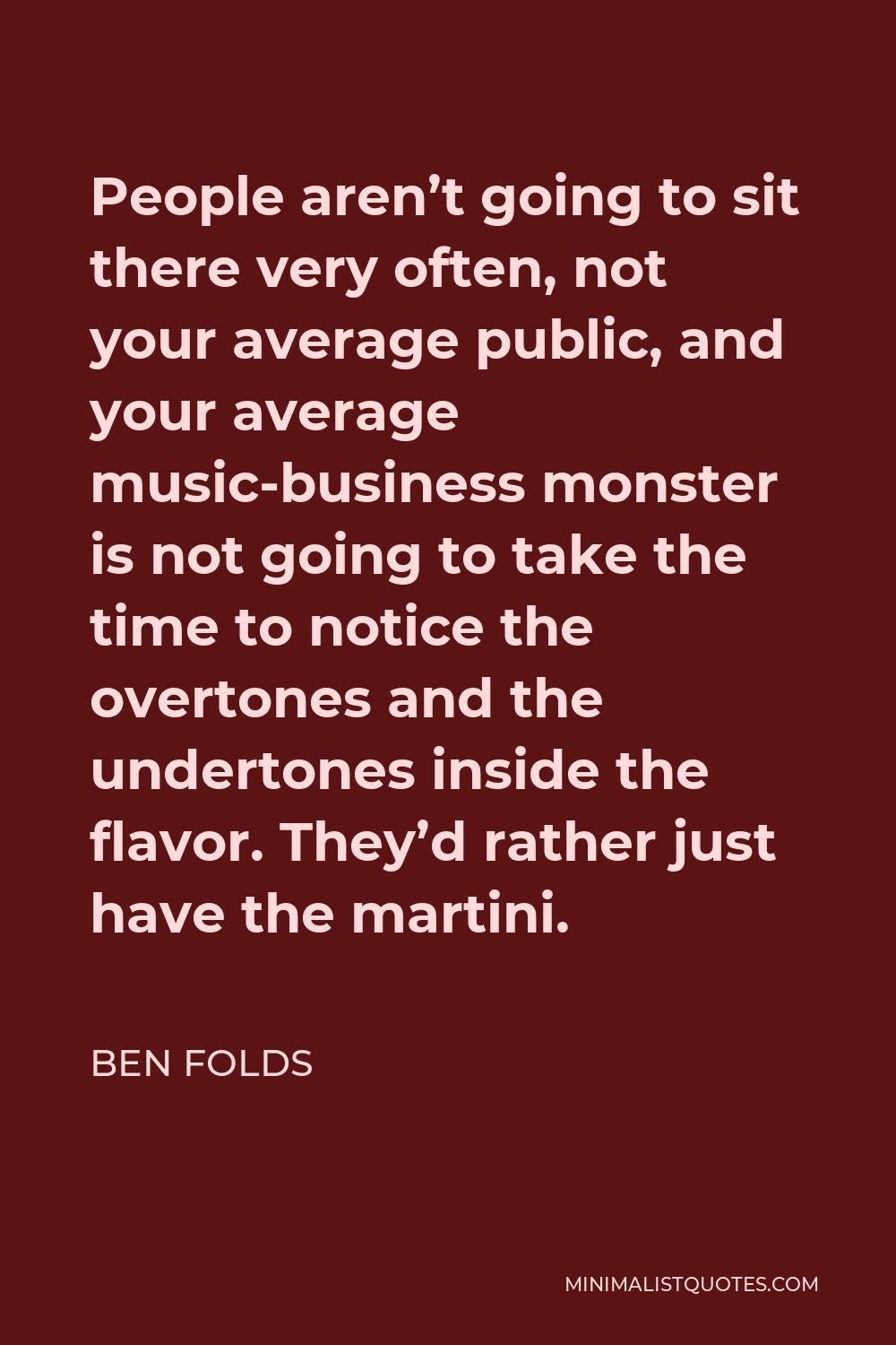 Ben Folds Quote - People aren’t going to sit there very often, not your average public, and your average music-business monster is not going to take the time to notice the overtones and the undertones inside the flavor. They’d rather just have the martini.