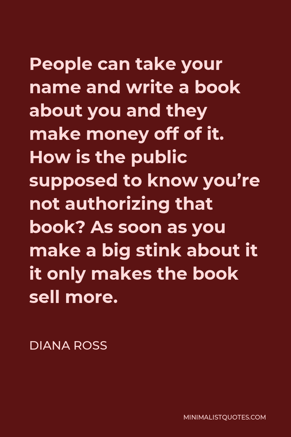 Diana Ross Quote - People can take your name and write a book about you and they make money off of it. How is the public supposed to know you’re not authorizing that book? As soon as you make a big stink about it it only makes the book sell more.