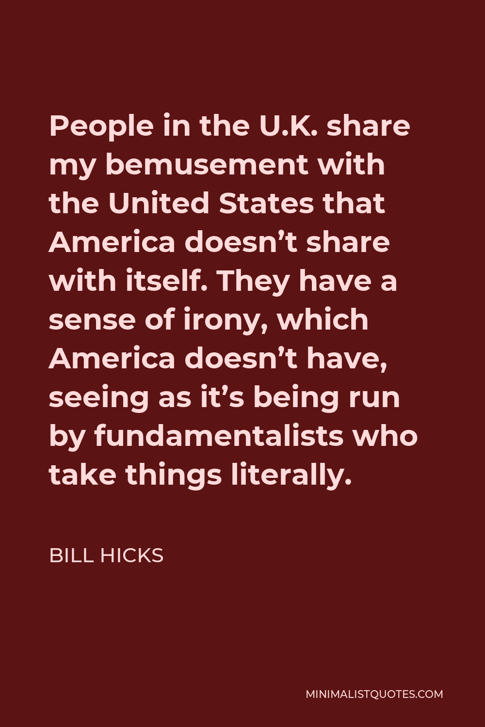Bill Hicks Quote - People in the U.K. share my bemusement with the United States that America doesn’t share with itself. They have a sense of irony, which America doesn’t have, seeing as it’s being run by fundamentalists who take things literally.