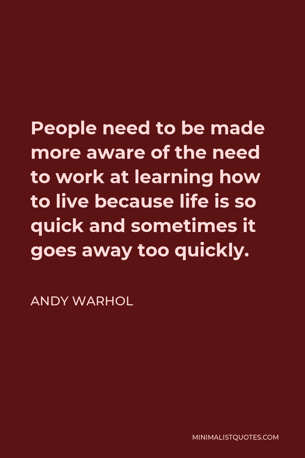 Andy Warhol Quote - People need to be made more aware of the need to work at learning how to live because life is so quick and sometimes it goes away too quickly.