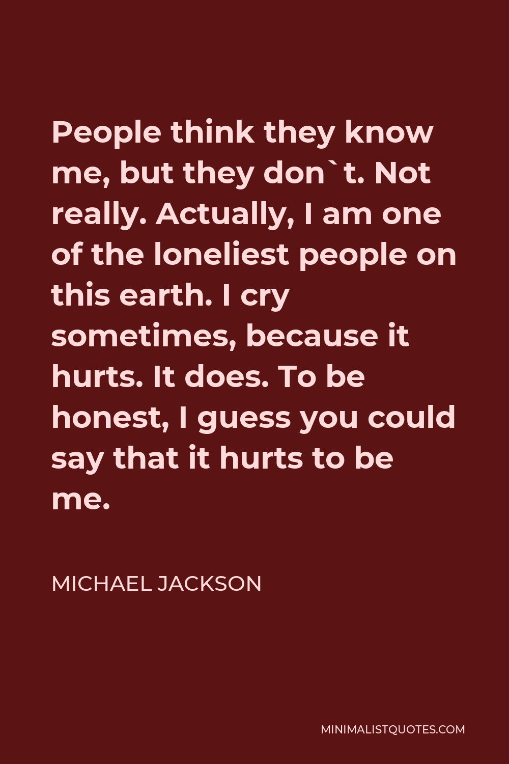 Michael Jackson Quote - People think they know me, but they don`t. Not really. Actually, I am one of the loneliest people on this earth. I cry sometimes, because it hurts. It does. To be honest, I guess you could say that it hurts to be me.