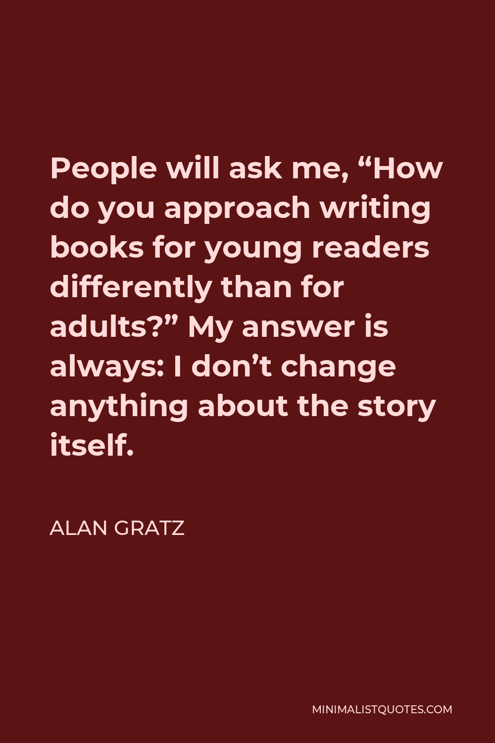 Alan Gratz Quote - People will ask me, “How do you approach writing books for young readers differently than for adults?” My answer is always: I don’t change anything about the story itself.