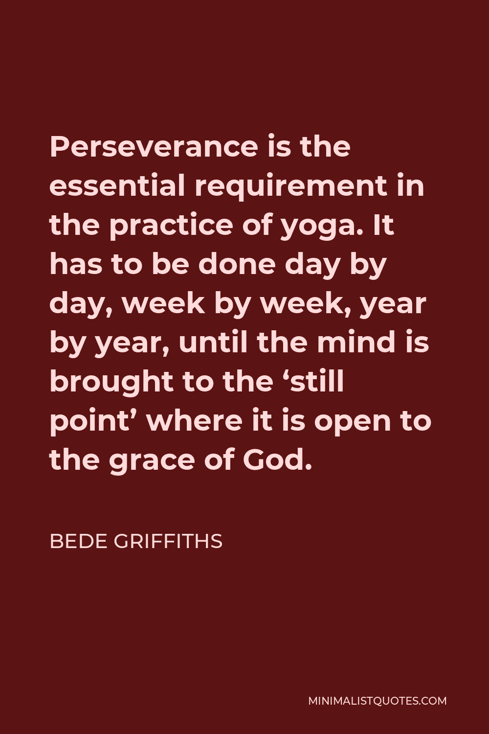 Bede Griffiths Quote - Perseverance is the essential requirement in the practice of yoga. It has to be done day by day, week by week, year by year, until the mind is brought to the ‘still point’ where it is open to the grace of God.