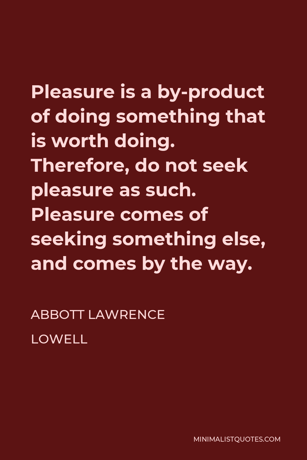 Abbott Lawrence Lowell Quote - Pleasure is a by-product of doing something that is worth doing. Therefore, do not seek pleasure as such. Pleasure comes of seeking something else, and comes by the way.