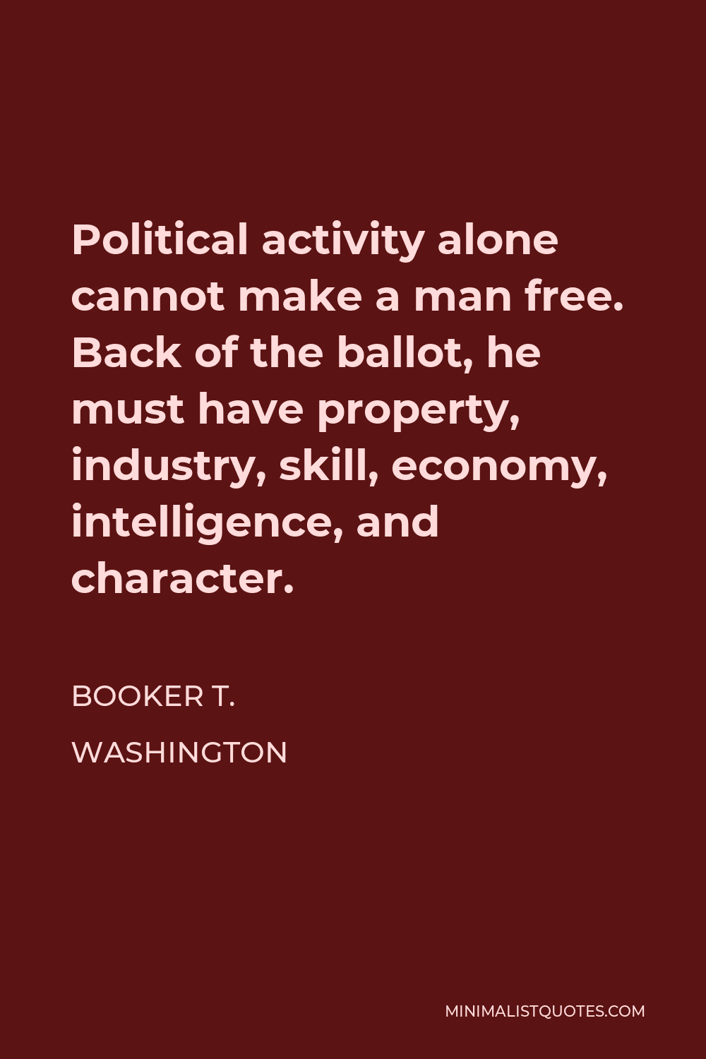 Booker T. Washington Quote - Political activity alone cannot make a man free. Back of the ballot, he must have property, industry, skill, economy, intelligence, and character.