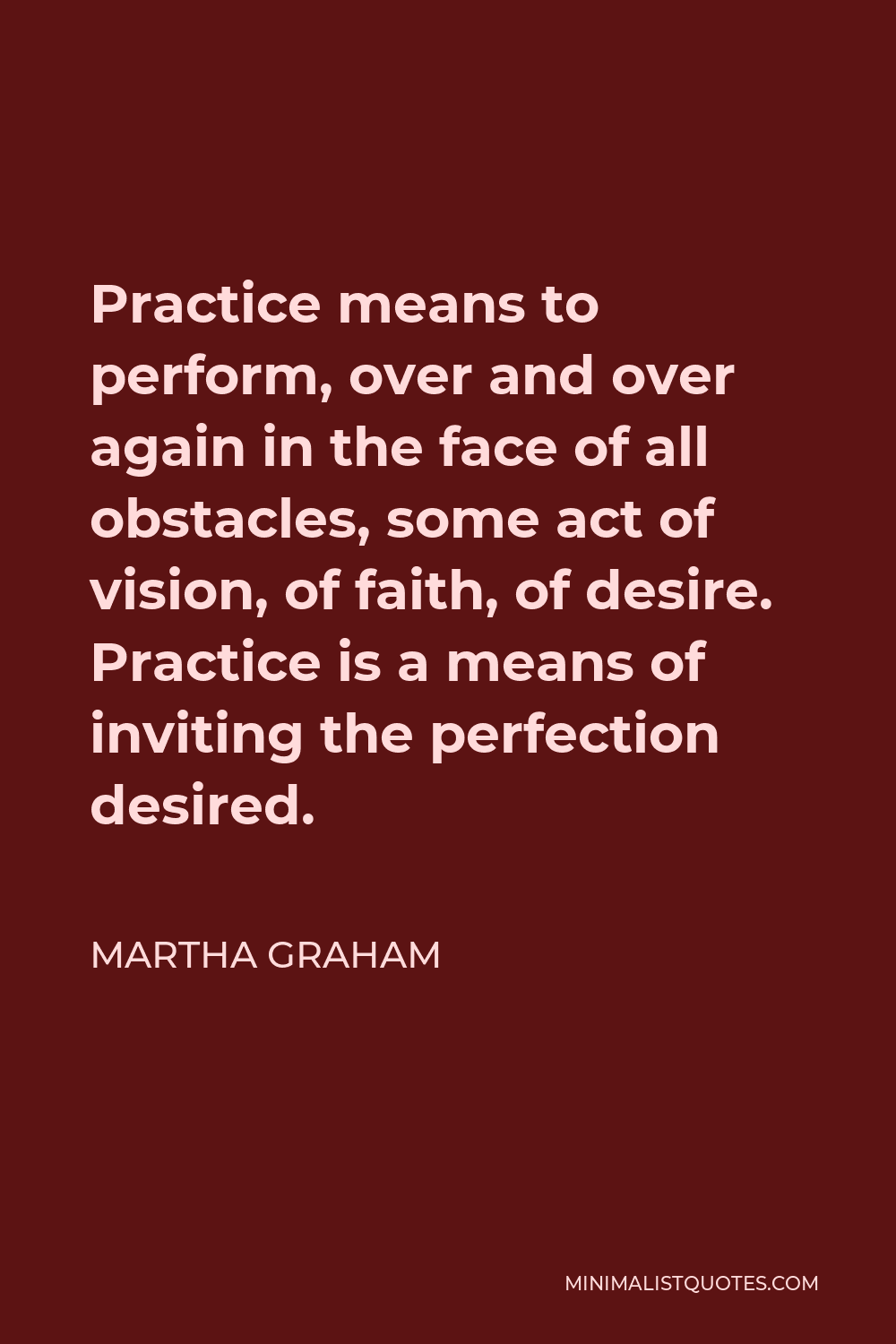 Martha Graham Quote - Practice means to perform, over and over again in the face of all obstacles, some act of vision, of faith, of desire. Practice is a means of inviting the perfection desired.