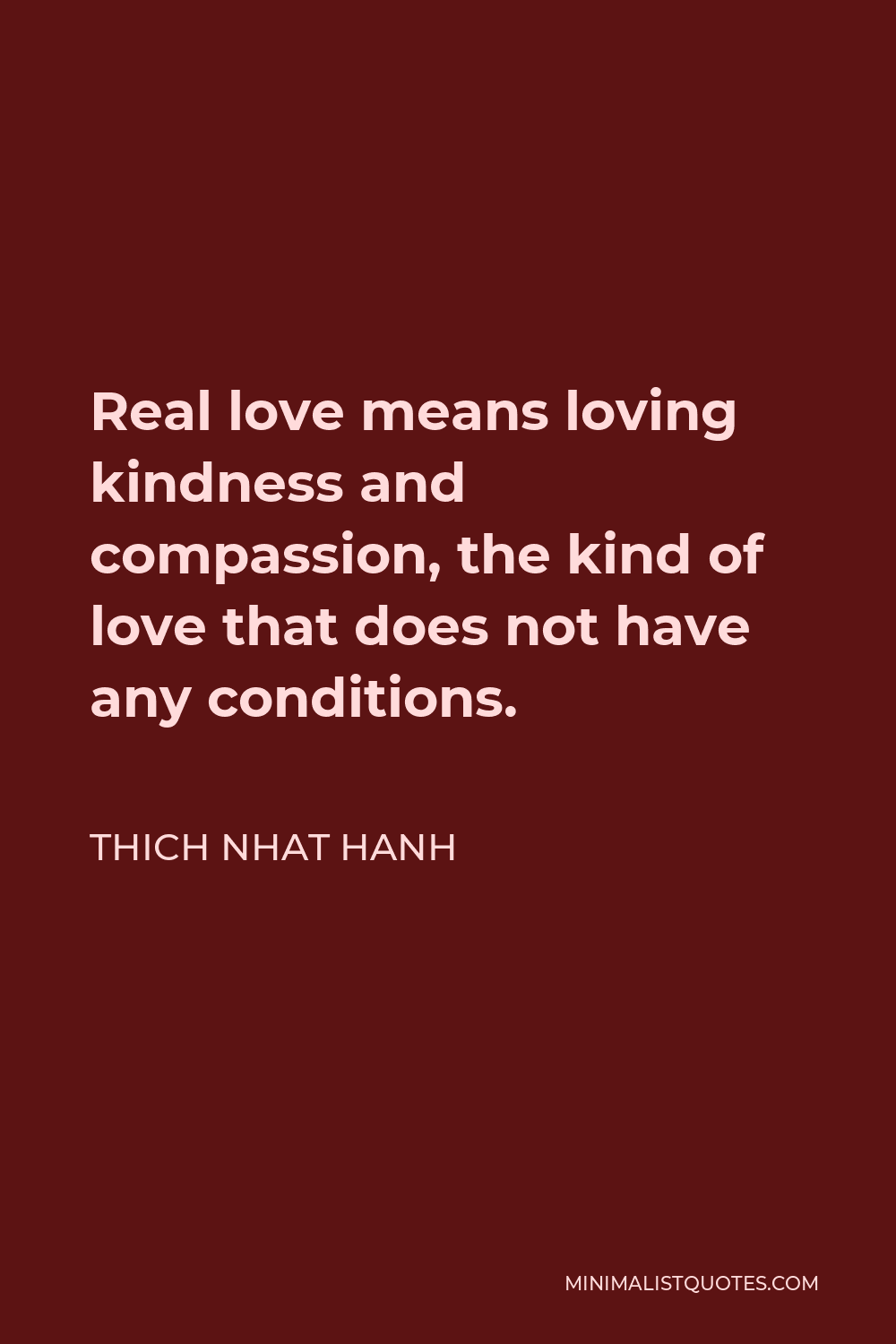 Thich Nhat Hanh Quote - Real love means loving kindness and compassion, the kind of love that does not have any conditions.