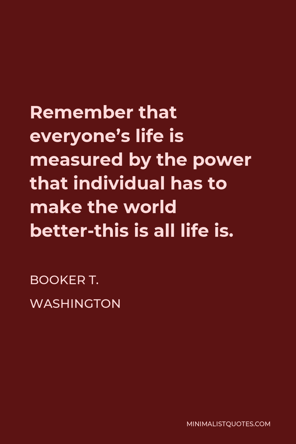 Booker T. Washington Quote - Remember that everyone’s life is measured by the power that individual has to make the world better-this is all life is.