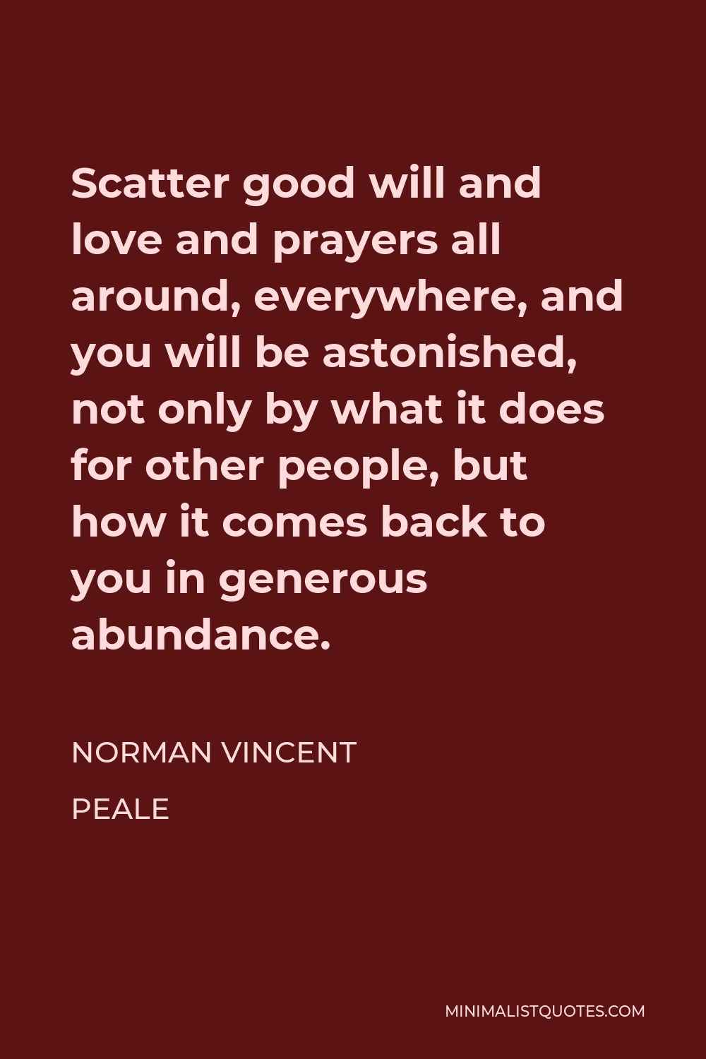 Norman Vincent Peale Quote - Scatter good will and love and prayers all around, everywhere, and you will be astonished, not only by what it does for other people, but how it comes back to you in generous abundance.