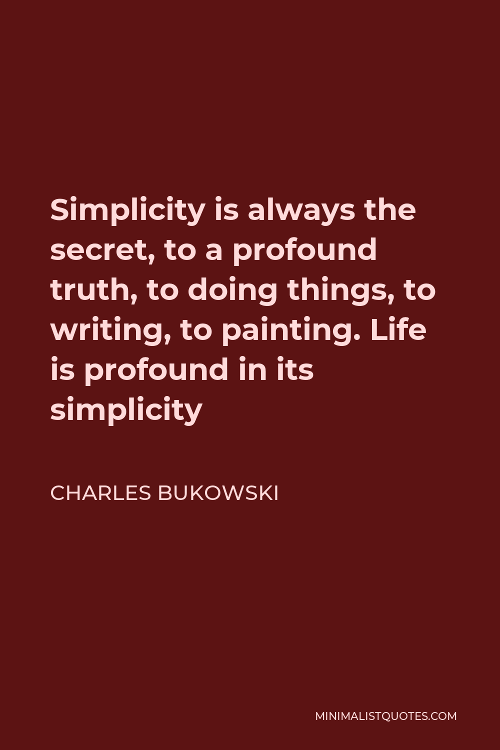 Charles Bukowski Quote - Simplicity is always the secret, to a profound truth, to doing things, to writing, to painting. Life is profound in its simplicity