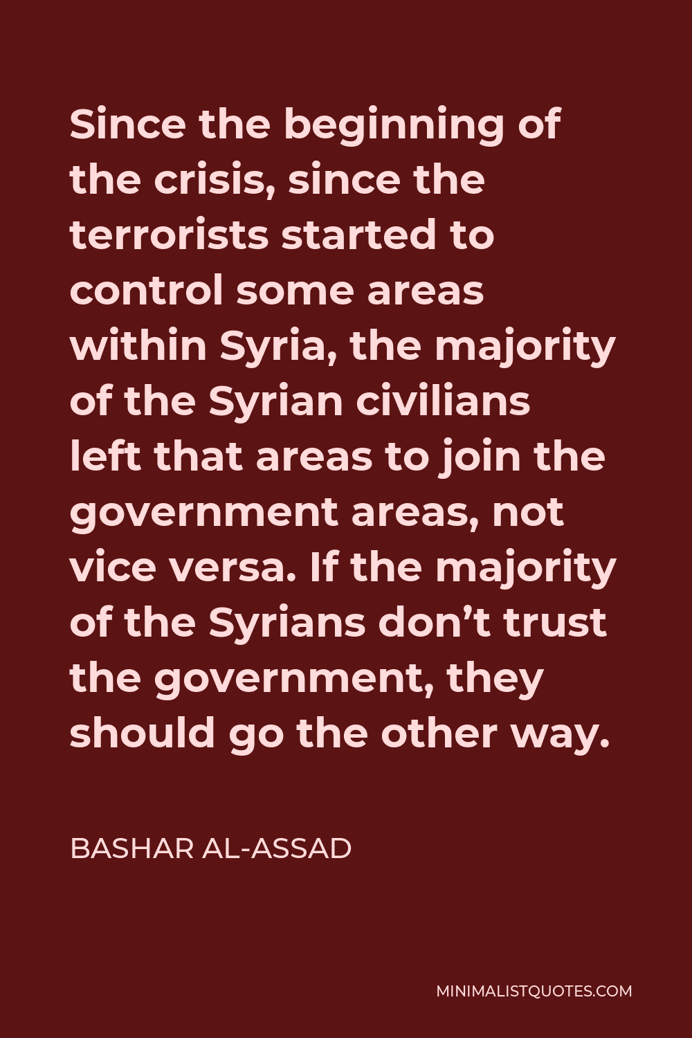 Bashar al-Assad Quote - Since the beginning of the crisis, since the terrorists started to control some areas within Syria, the majority of the Syrian civilians left that areas to join the government areas, not vice versa. If the majority of the Syrians don’t trust the government, they should go the other way.