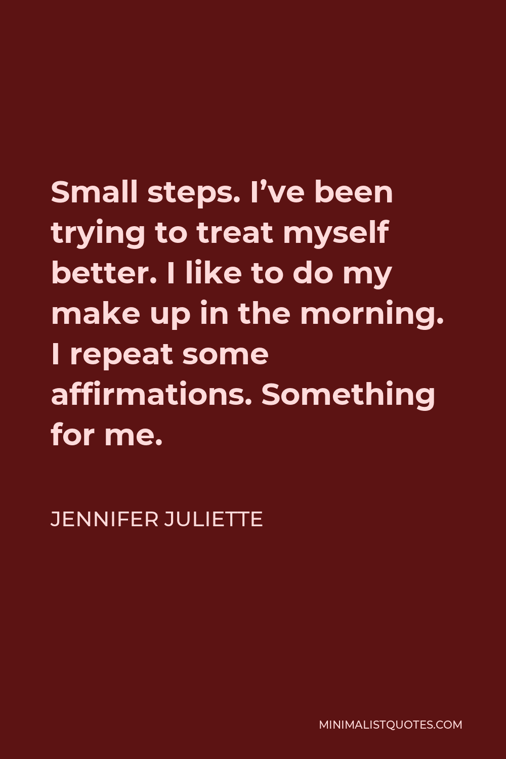 Jennifer Juliette Quote - Small steps. I’ve been trying to treat myself better. I like to do my make up in the morning. I repeat some affirmations. Something for me.