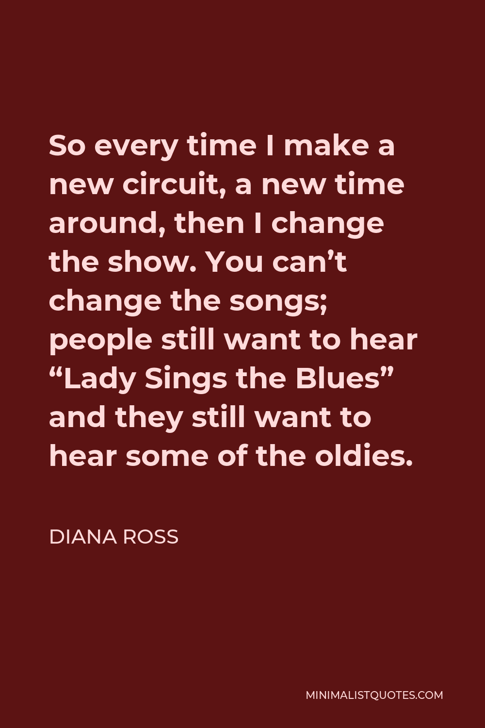 Diana Ross Quote - So every time I make a new circuit, a new time around, then I change the show. You can’t change the songs; people still want to hear “Lady Sings the Blues” and they still want to hear some of the oldies.