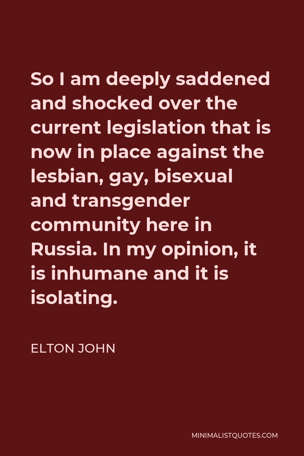Elton John Quote - So I am deeply saddened and shocked over the current legislation that is now in place against the lesbian, gay, bisexual and transgender community here in Russia. In my opinion, it is inhumane and it is isolating.