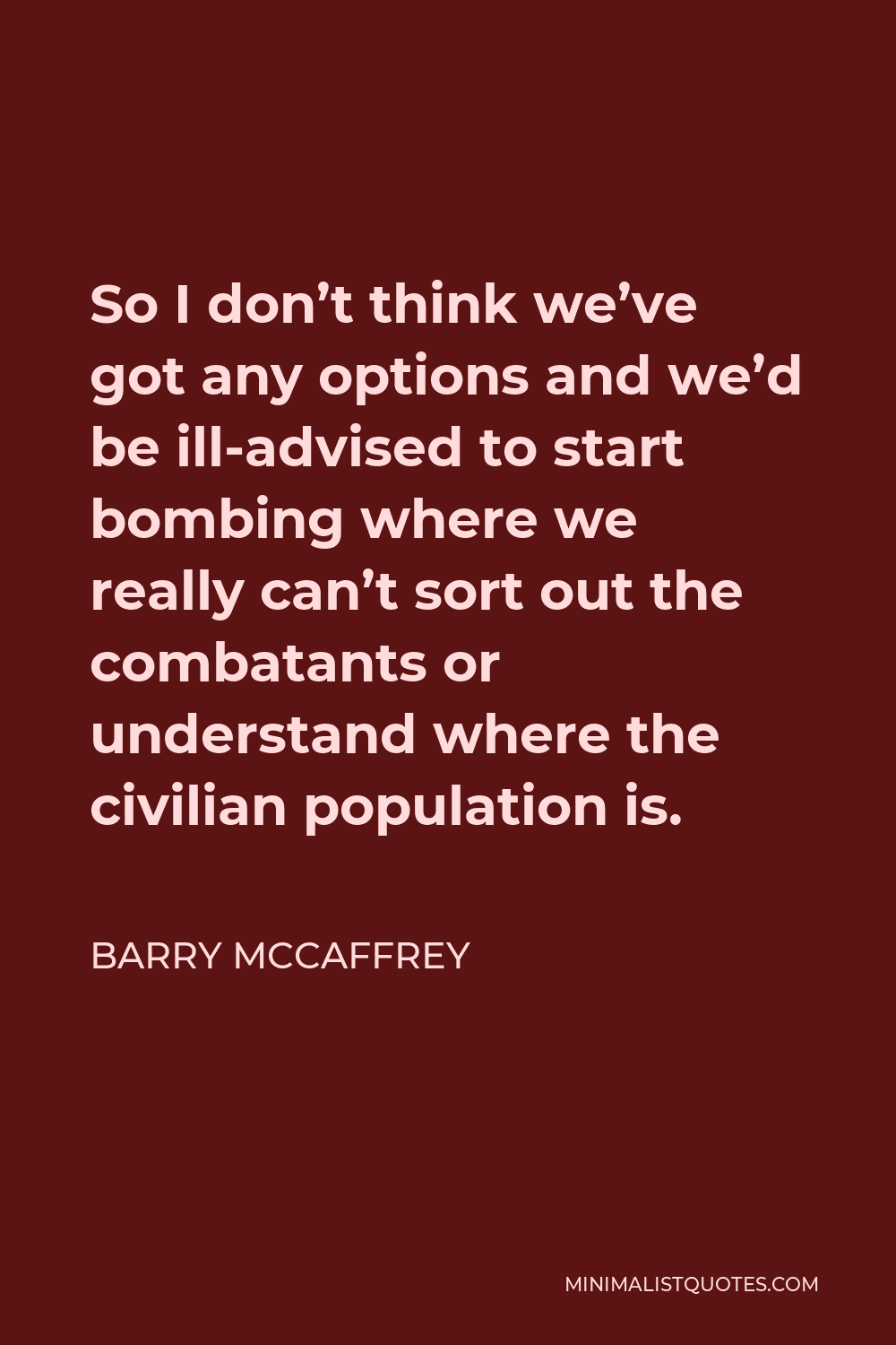 Barry McCaffrey Quote - So I don’t think we’ve got any options and we’d be ill-advised to start bombing where we really can’t sort out the combatants or understand where the civilian population is.