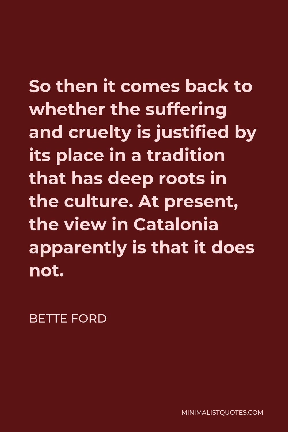 Bette Ford Quote - So then it comes back to whether the suffering and cruelty is justified by its place in a tradition that has deep roots in the culture. At present, the view in Catalonia apparently is that it does not.