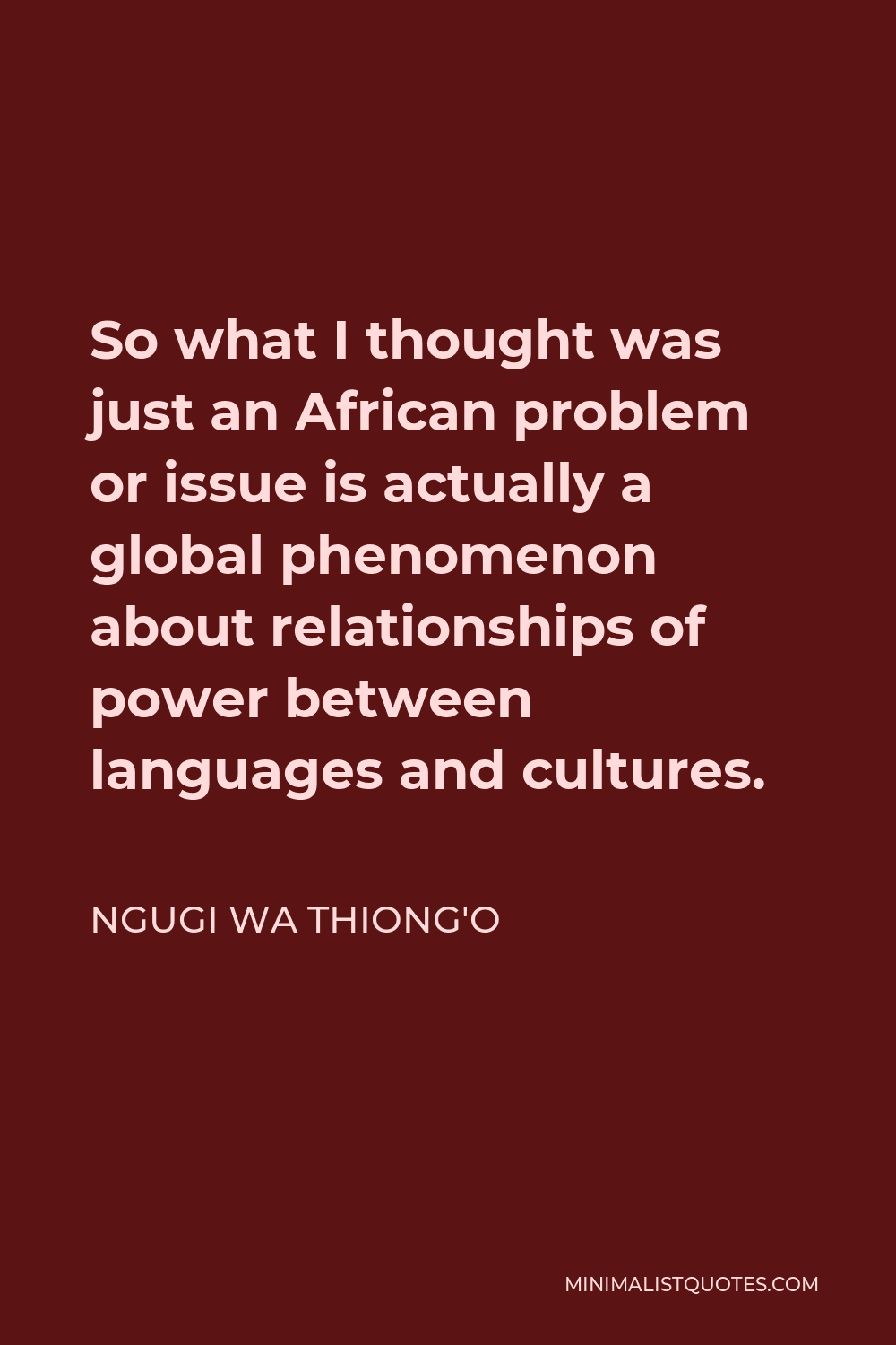 Ngugi wa Thiong'o Quote - So what I thought was just an African problem or issue is actually a global phenomenon about relationships of power between languages and cultures.