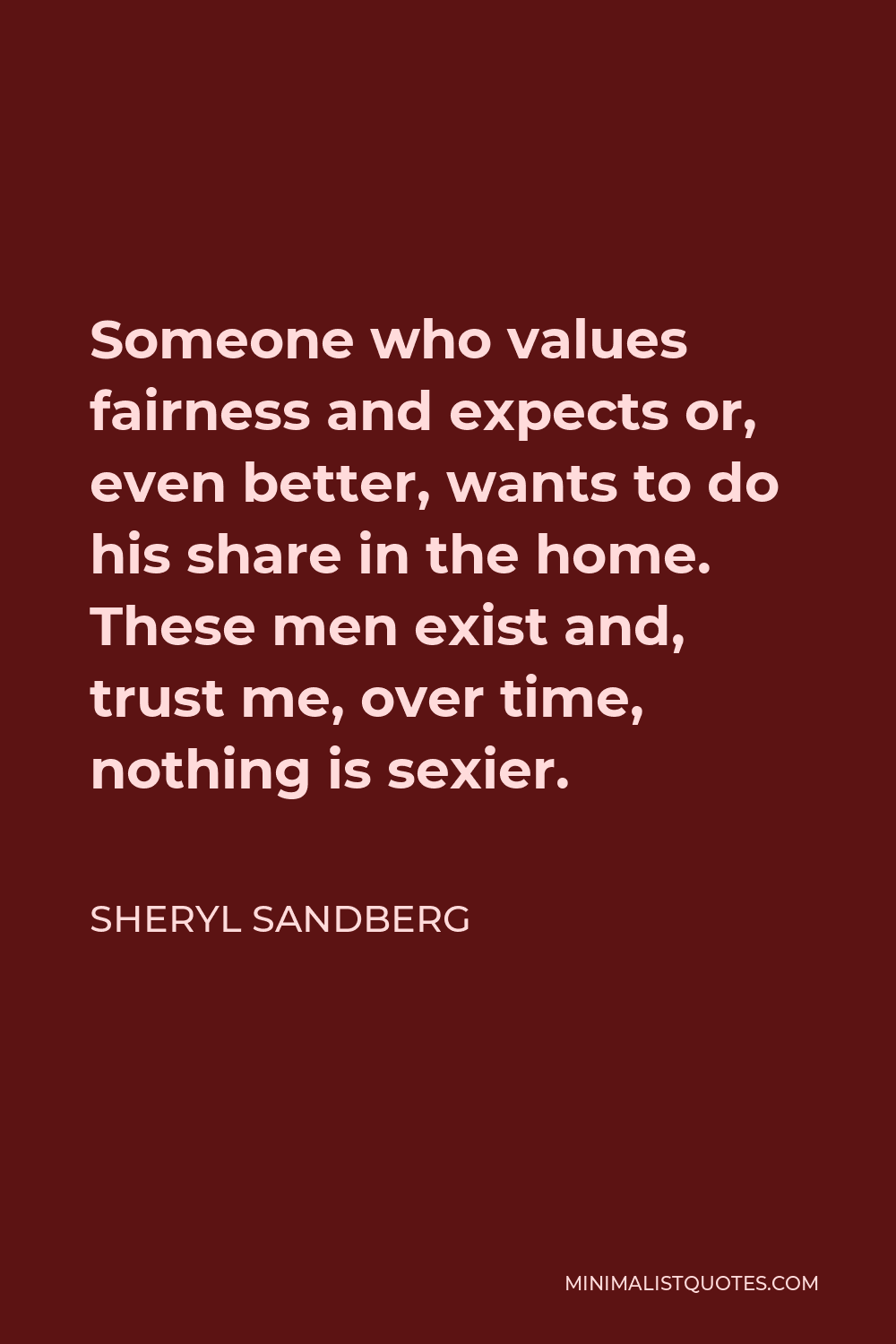 Sheryl Sandberg Quote - Someone who values fairness and expects or, even better, wants to do his share in the home. These men exist and, trust me, over time, nothing is sexier.