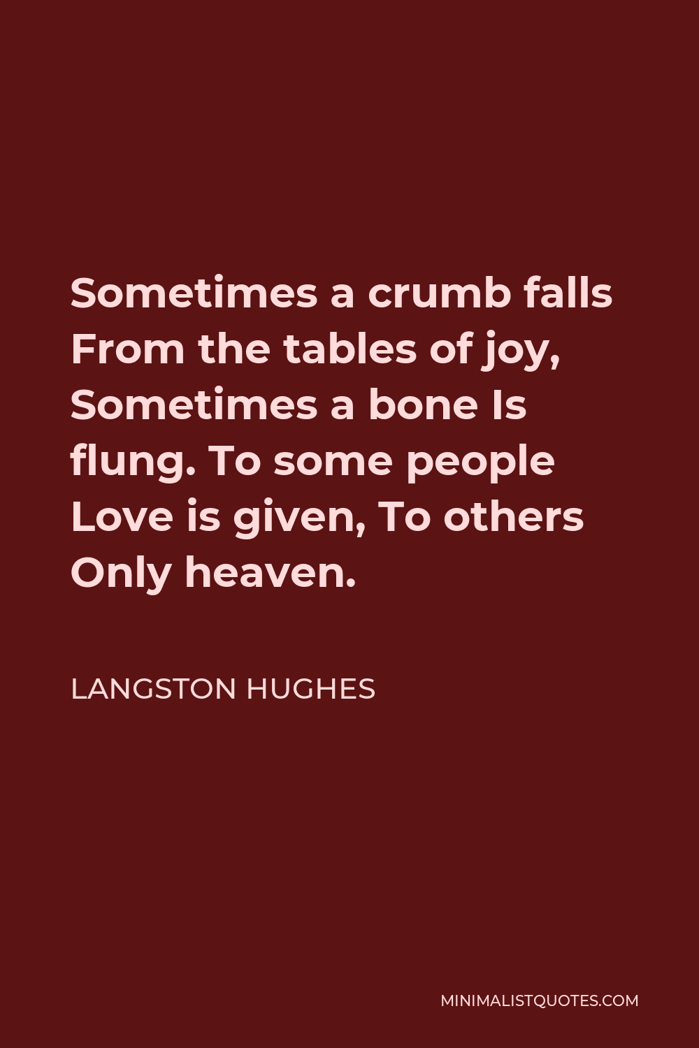 Langston Hughes Quote - Sometimes a crumb falls From the tables of joy, Sometimes a bone Is flung. To some people Love is given, To others Only heaven.