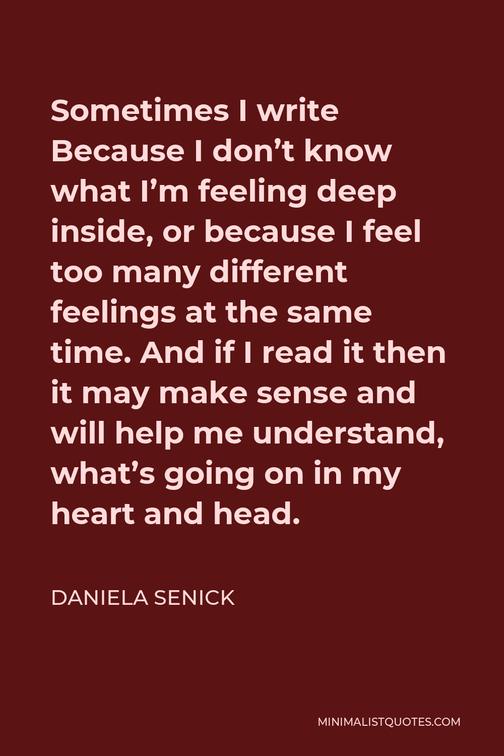 Daniela Senick Quote - Sometimes I write Because I don’t know what I’m feeling deep inside, or because I feel too many different feelings at the same time. And if I read it then it may make sense and will help me understand, what’s going on in my heart and head.