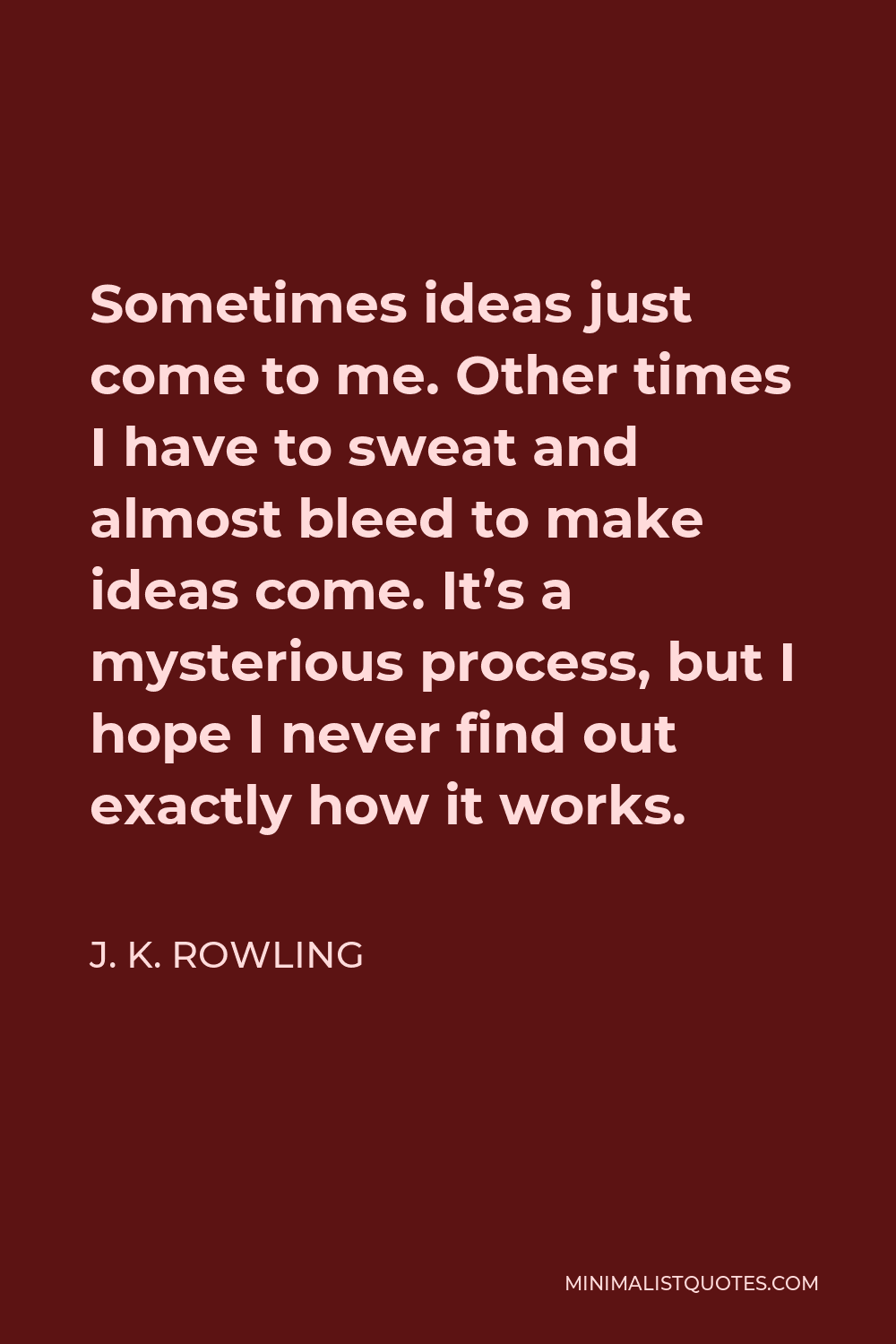 J. K. Rowling Quote - Sometimes ideas just come to me. Other times I have to sweat and almost bleed to make ideas come. It’s a mysterious process, but I hope I never find out exactly how it works.