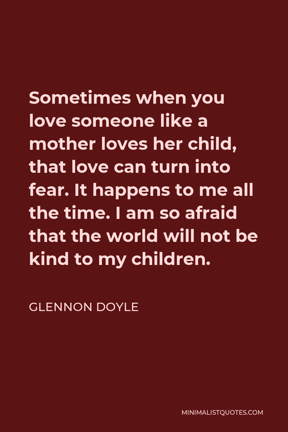 Glennon Doyle Quote - Sometimes when you love someone like a mother loves her child, that love can turn into fear. It happens to me all the time. I am so afraid that the world will not be kind to my children.