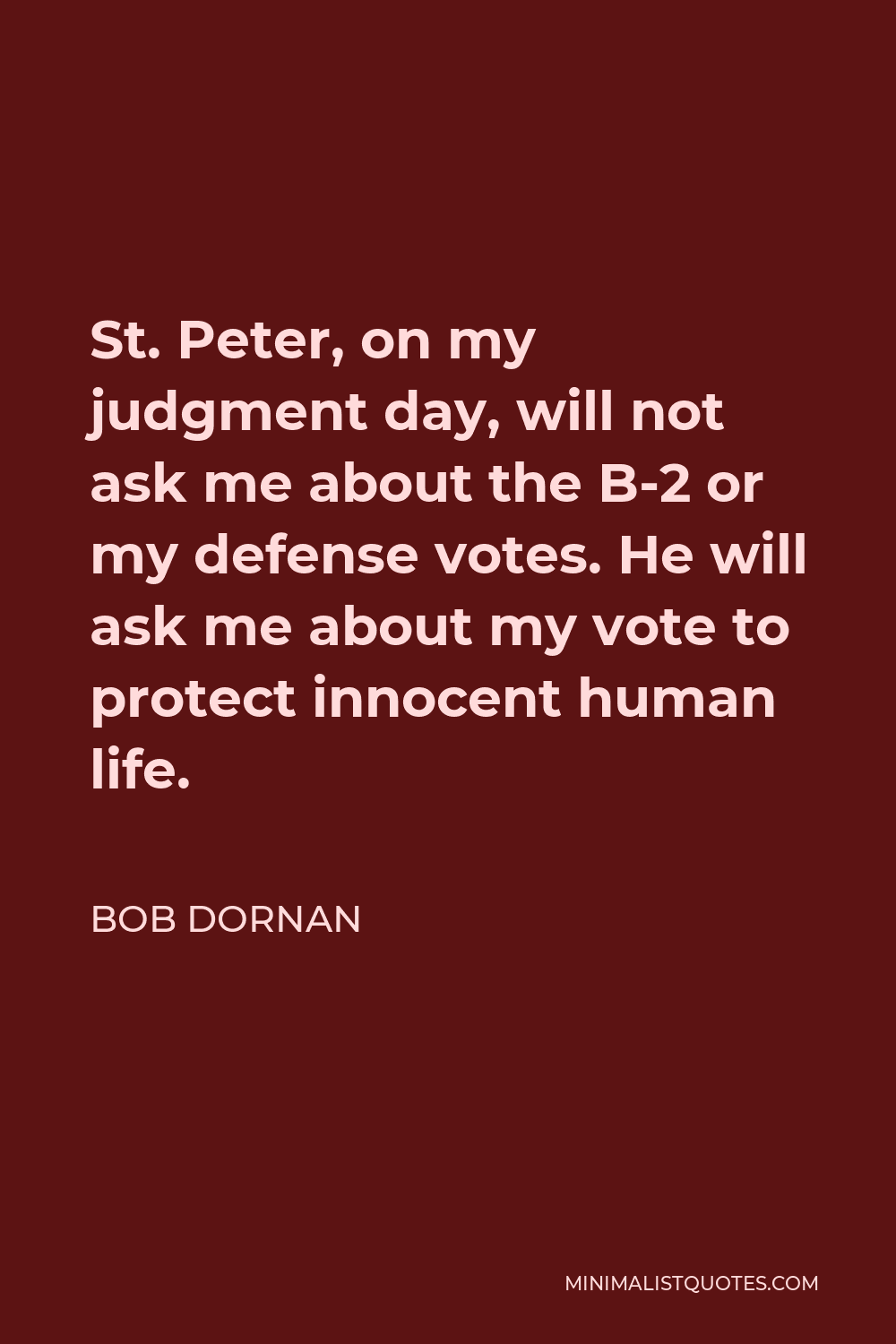 Bob Dornan Quote - St. Peter, on my judgment day, will not ask me about the B-2 or my defense votes. He will ask me about my vote to protect innocent human life.