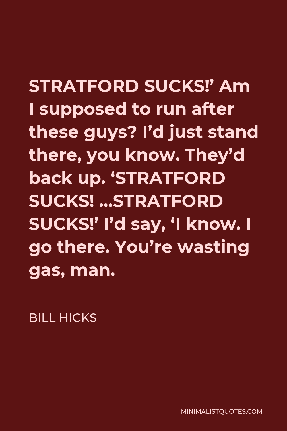Bill Hicks Quote - STRATFORD SUCKS!’ Am I supposed to run after these guys? I’d just stand there, you know. They’d back up. ‘STRATFORD SUCKS! …STRATFORD SUCKS!’ I’d say, ‘I know. I go there. You’re wasting gas, man.