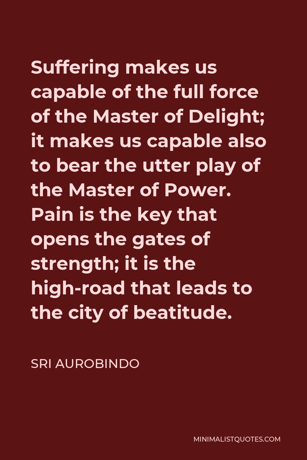 Sri Aurobindo Quote - Suffering makes us capable of the full force of the Master of Delight; it makes us capable also to bear the utter play of the Master of Power. Pain is the key that opens the gates of strength; it is the high-road that leads to the city of beatitude.
