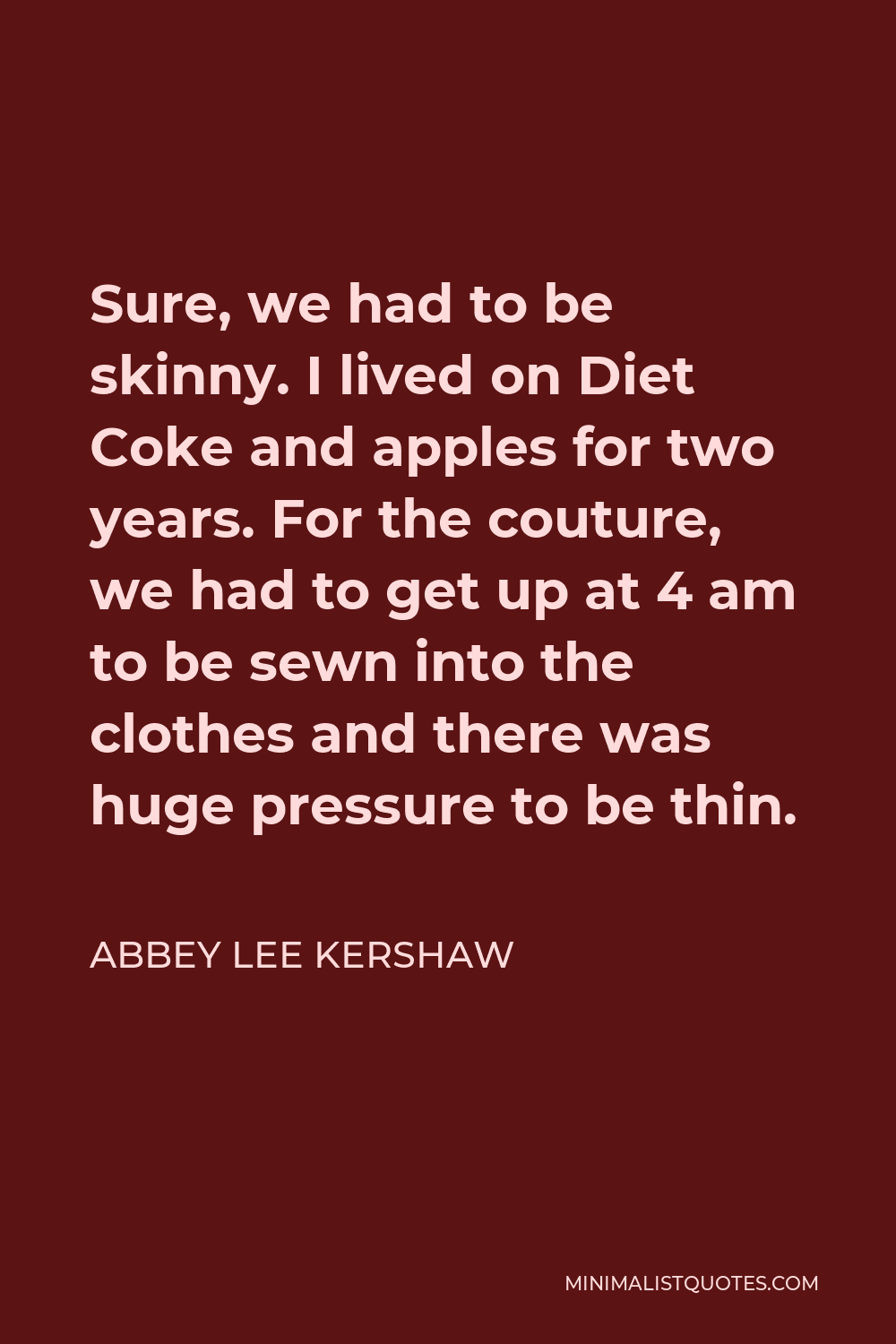 Abbey Lee Kershaw Quote - Sure, we had to be skinny. I lived on Diet Coke and apples for two years. For the couture, we had to get up at 4 am to be sewn into the clothes and there was huge pressure to be thin.