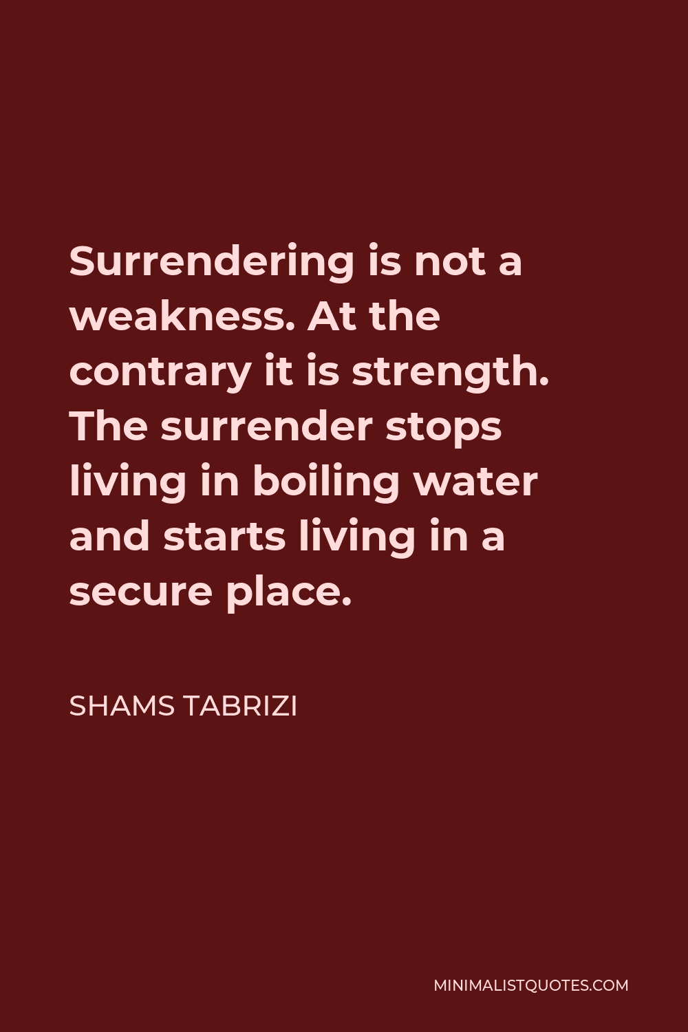 Shams Tabrizi Quote - Surrendering is not a weakness. At the contrary it is strength. The surrender stops living in boiling water and starts living in a secure place.