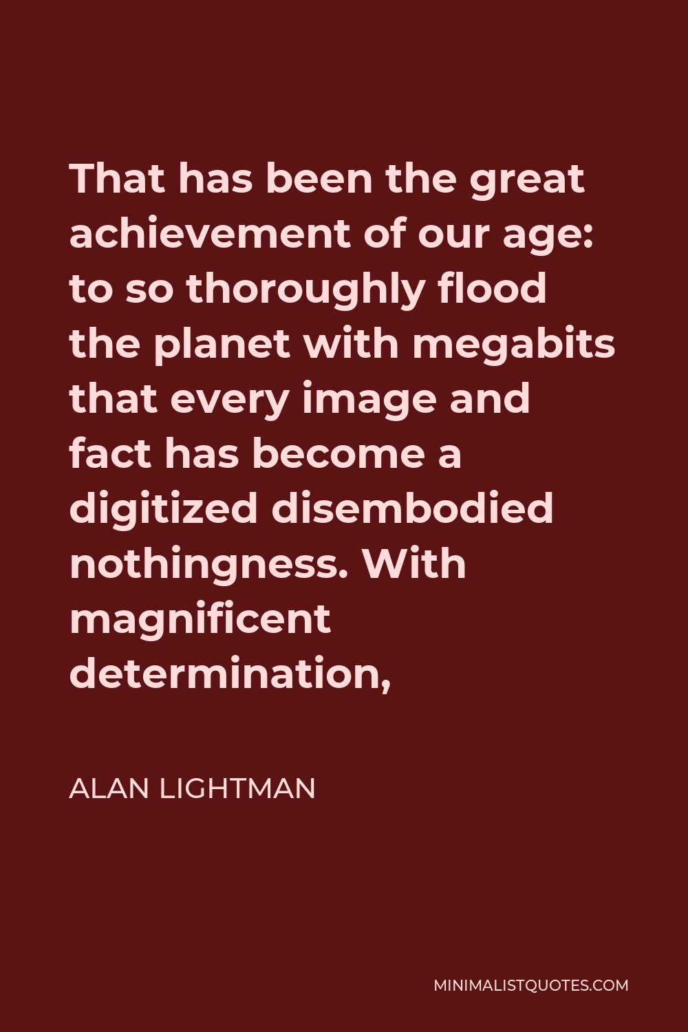 Alan Lightman Quote - That has been the great achievement of our age: to so thoroughly flood the planet with megabits that every image and fact has become a digitized disembodied nothingness. With magnificent determination,