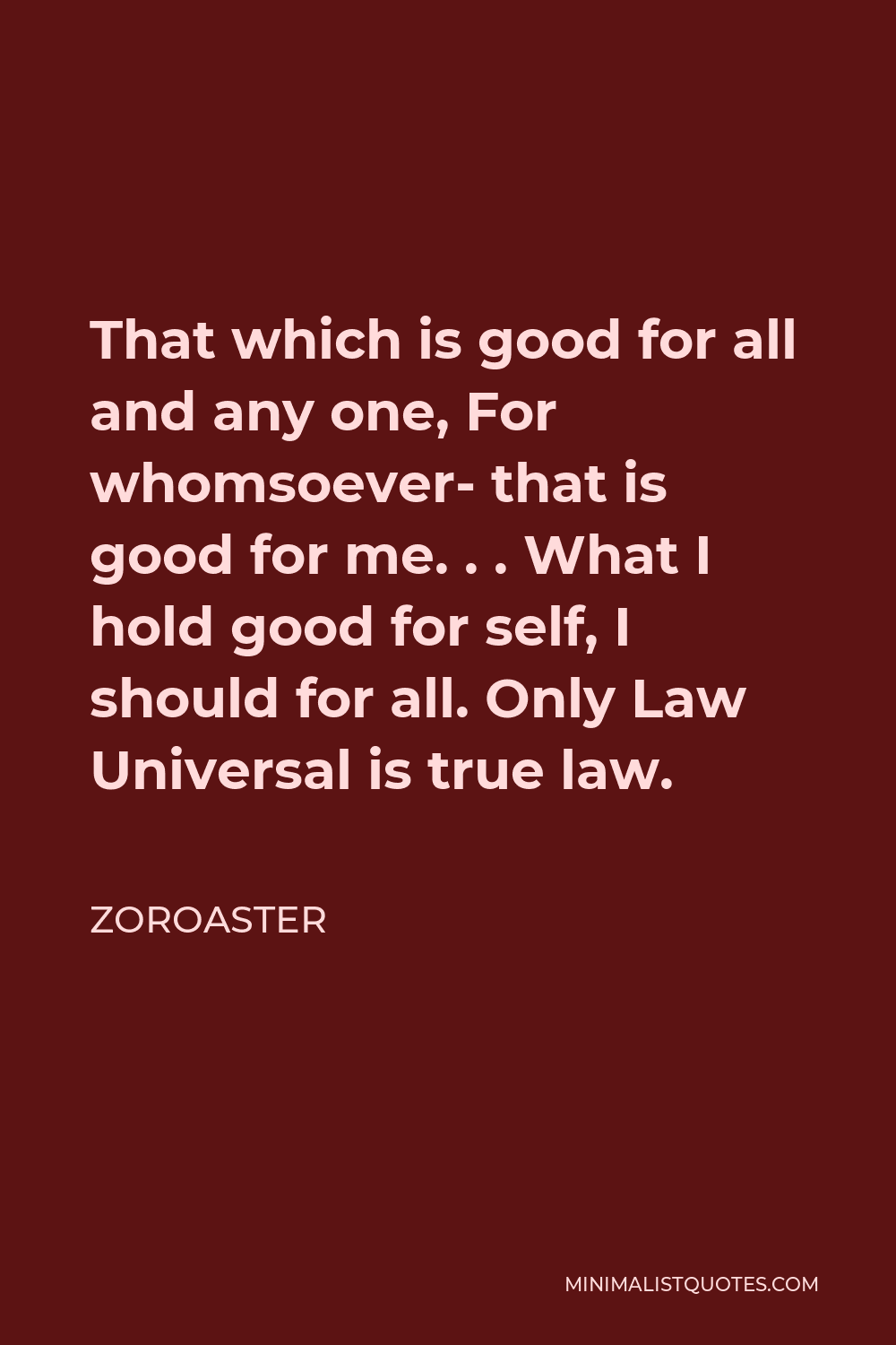 Zoroaster Quote - That which is good for all and any one, For whomsoever- that is good for me. . . What I hold good for self, I should for all. Only Law Universal is true law.