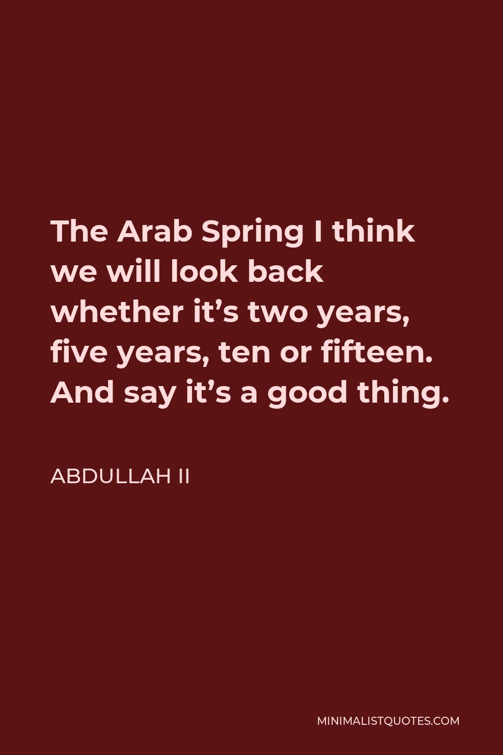 Abdullah II Quote - The Arab Spring I think we will look back whether it’s two years, five years, ten or fifteen. And say it’s a good thing.