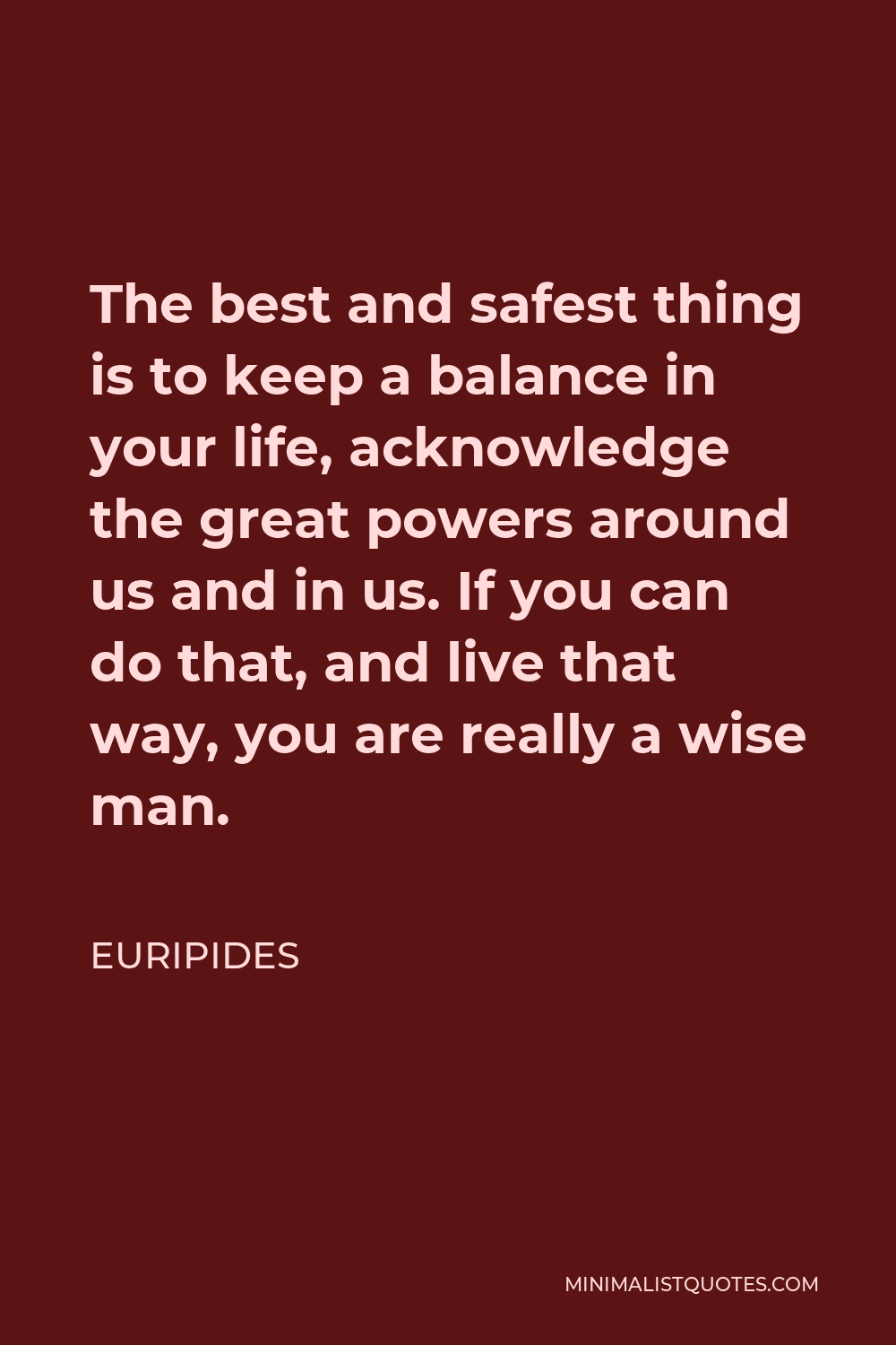 Euripides Quote - The best and safest thing is to keep a balance in your life, acknowledge the great powers around us and in us. If you can do that, and live that way, you are really a wise man.