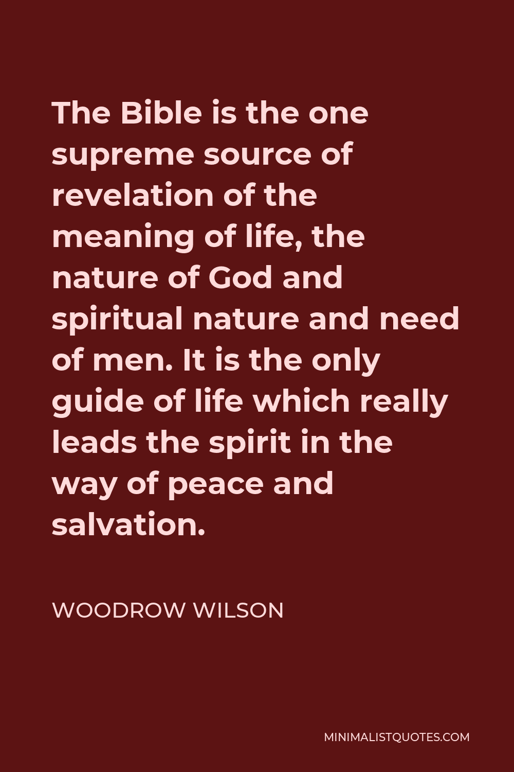 Woodrow Wilson Quote - The Bible is the one supreme source of revelation of the meaning of life, the nature of God and spiritual nature and need of men. It is the only guide of life which really leads the spirit in the way of peace and salvation.